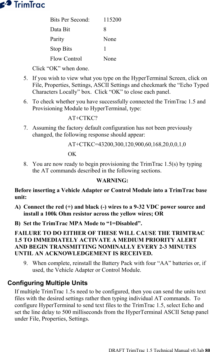  DRAFT TrimTrac 1.5 Technical Manual v0.3ab 80 Bits Per Second:  115200 Data Bit    8 Parity   None Stop Bits    1 Flow Control    None Click “OK” when done. 5. If you wish to view what you type on the HyperTerminal Screen, click on File, Properties, Settings, ASCII Settings and checkmark the “Echo Typed Characters Locally” box.  Click “OK” to close each panel. 6. To check whether you have successfully connected the TrimTrac 1.5 and Provisioning Module to HyperTerminal, type:   AT+CTKC?  7. Assuming the factory default configuration has not been previously changed, the following response should appear: AT+CTKC=43200,300,120,900,60,168,20,0,0,1,0 OK 8. You are now ready to begin provisioning the TrimTrac 1.5(s) by typing the AT commands described in the following sections. WARNING:  Before inserting a Vehicle Adapter or Control Module into a TrimTrac base unit: A) Connect the red (+) and black (-) wires to a 9-32 VDC power source and install a 100k Ohm resistor across the yellow wires; OR B) Set the TrimTrac MPA Mode to “1=Disabled”. FAILURE TO DO EITHER OF THESE WILL CAUSE THE TRIMTRAC 1.5 TO IMMEDIATELY ACTIVATE A MEDIUM PRIORITY ALERT AND BEGIN TRANSMITTING NOMINALLY EVERY 2-3 MINUTES UNTIL AN ACKNOWLEDGEMENT IS RECEIVED. 9. When complete, reinstall the Battery Pack with four “AA” batteries or, if used, the Vehicle Adapter or Control Module. Configuring Multiple Units If multiple TrimTrac 1.5s need to be configured, then you can send the units text files with the desired settings rather then typing individual AT commands.  To configure HyperTerminal to send text files to the TrimTrac 1.5, select Echo and set the line delay to 500 milliseconds from the HyperTerminal ASCII Setup panel under File, Properties, Settings. 