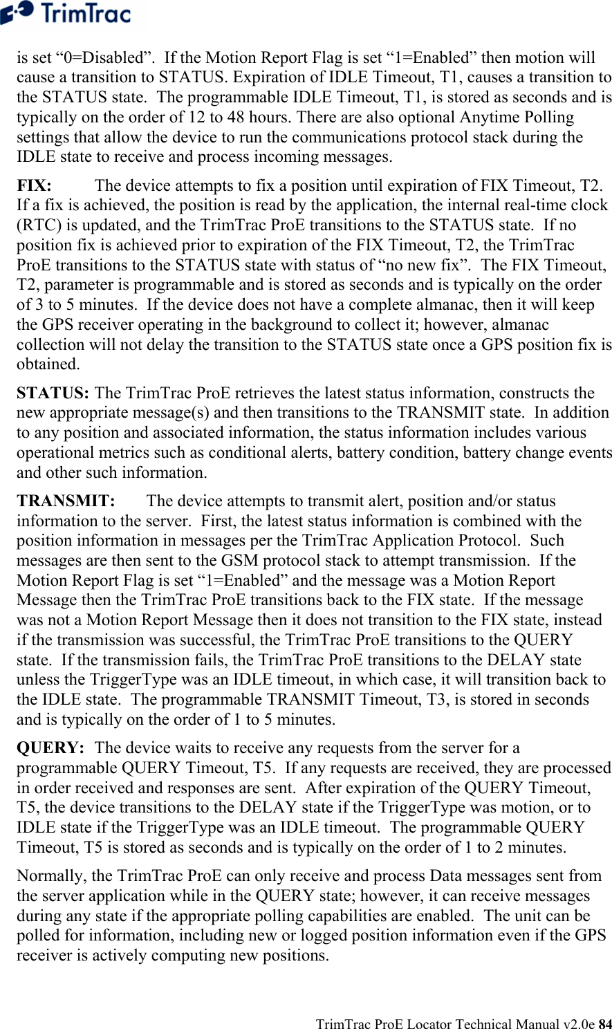  TrimTrac ProE Locator Technical Manual v2.0e 84 is set “0=Disabled”.  If the Motion Report Flag is set “1=Enabled” then motion will cause a transition to STATUS. Expiration of IDLE Timeout, T1, causes a transition to the STATUS state.  The programmable IDLE Timeout, T1, is stored as seconds and is typically on the order of 12 to 48 hours. There are also optional Anytime Polling settings that allow the device to run the communications protocol stack during the IDLE state to receive and process incoming messages. FIX:  The device attempts to fix a position until expiration of FIX Timeout, T2.  If a fix is achieved, the position is read by the application, the internal real-time clock (RTC) is updated, and the TrimTrac ProE transitions to the STATUS state.  If no position fix is achieved prior to expiration of the FIX Timeout, T2, the TrimTrac ProE transitions to the STATUS state with status of “no new fix”.  The FIX Timeout, T2, parameter is programmable and is stored as seconds and is typically on the order of 3 to 5 minutes.  If the device does not have a complete almanac, then it will keep the GPS receiver operating in the background to collect it; however, almanac collection will not delay the transition to the STATUS state once a GPS position fix is obtained. STATUS: The TrimTrac ProE retrieves the latest status information, constructs the new appropriate message(s) and then transitions to the TRANSMIT state.  In addition to any position and associated information, the status information includes various operational metrics such as conditional alerts, battery condition, battery change events and other such information. TRANSMIT:  The device attempts to transmit alert, position and/or status information to the server.  First, the latest status information is combined with the position information in messages per the TrimTrac Application Protocol.  Such messages are then sent to the GSM protocol stack to attempt transmission.  If the Motion Report Flag is set “1=Enabled” and the message was a Motion Report Message then the TrimTrac ProE transitions back to the FIX state.  If the message was not a Motion Report Message then it does not transition to the FIX state, instead if the transmission was successful, the TrimTrac ProE transitions to the QUERY state.  If the transmission fails, the TrimTrac ProE transitions to the DELAY state unless the TriggerType was an IDLE timeout, in which case, it will transition back to the IDLE state.  The programmable TRANSMIT Timeout, T3, is stored in seconds and is typically on the order of 1 to 5 minutes. QUERY:  The device waits to receive any requests from the server for a programmable QUERY Timeout, T5.  If any requests are received, they are processed in order received and responses are sent.  After expiration of the QUERY Timeout, T5, the device transitions to the DELAY state if the TriggerType was motion, or to IDLE state if the TriggerType was an IDLE timeout.  The programmable QUERY Timeout, T5 is stored as seconds and is typically on the order of 1 to 2 minutes. Normally, the TrimTrac ProE can only receive and process Data messages sent from the server application while in the QUERY state; however, it can receive messages during any state if the appropriate polling capabilities are enabled.  The unit can be polled for information, including new or logged position information even if the GPS receiver is actively computing new positions. 
