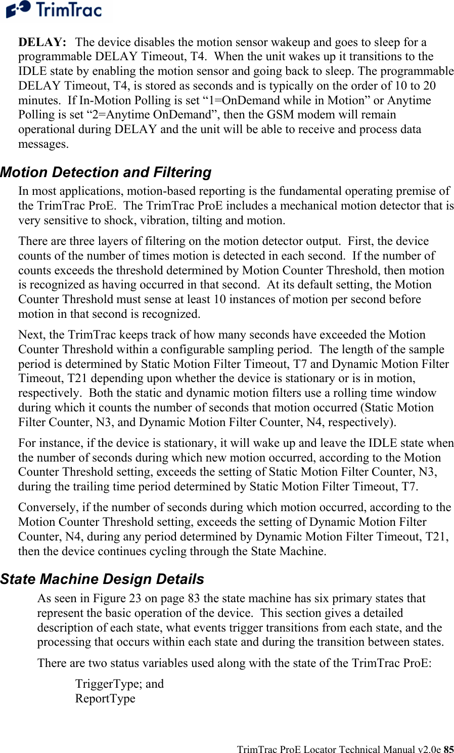  TrimTrac ProE Locator Technical Manual v2.0e 85 DELAY:  The device disables the motion sensor wakeup and goes to sleep for a programmable DELAY Timeout, T4.  When the unit wakes up it transitions to the IDLE state by enabling the motion sensor and going back to sleep. The programmable DELAY Timeout, T4, is stored as seconds and is typically on the order of 10 to 20 minutes.  If In-Motion Polling is set “1=OnDemand while in Motion” or Anytime Polling is set “2=Anytime OnDemand”, then the GSM modem will remain operational during DELAY and the unit will be able to receive and process data messages. Motion Detection and Filtering In most applications, motion-based reporting is the fundamental operating premise of the TrimTrac ProE.  The TrimTrac ProE includes a mechanical motion detector that is very sensitive to shock, vibration, tilting and motion.  There are three layers of filtering on the motion detector output.  First, the device counts of the number of times motion is detected in each second.  If the number of counts exceeds the threshold determined by Motion Counter Threshold, then motion is recognized as having occurred in that second.  At its default setting, the Motion Counter Threshold must sense at least 10 instances of motion per second before motion in that second is recognized. Next, the TrimTrac keeps track of how many seconds have exceeded the Motion Counter Threshold within a configurable sampling period.  The length of the sample period is determined by Static Motion Filter Timeout, T7 and Dynamic Motion Filter Timeout, T21 depending upon whether the device is stationary or is in motion, respectively.  Both the static and dynamic motion filters use a rolling time window during which it counts the number of seconds that motion occurred (Static Motion Filter Counter, N3, and Dynamic Motion Filter Counter, N4, respectively). For instance, if the device is stationary, it will wake up and leave the IDLE state when the number of seconds during which new motion occurred, according to the Motion Counter Threshold setting, exceeds the setting of Static Motion Filter Counter, N3, during the trailing time period determined by Static Motion Filter Timeout, T7. Conversely, if the number of seconds during which motion occurred, according to the Motion Counter Threshold setting, exceeds the setting of Dynamic Motion Filter Counter, N4, during any period determined by Dynamic Motion Filter Timeout, T21, then the device continues cycling through the State Machine.  State Machine Design Details As seen in Figure 23 on page 83 the state machine has six primary states that represent the basic operation of the device.  This section gives a detailed description of each state, what events trigger transitions from each state, and the processing that occurs within each state and during the transition between states. There are two status variables used along with the state of the TrimTrac ProE: TriggerType; and ReportType 