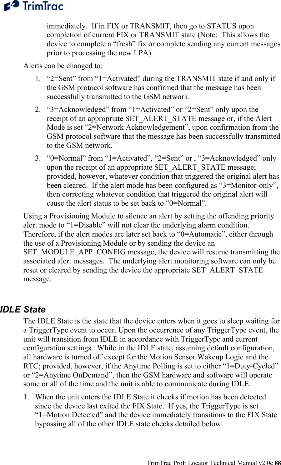  TrimTrac ProE Locator Technical Manual v2.0e 88 immediately.  If in FIX or TRANSMIT, then go to STATUS upon completion of current FIX or TRANSMIT state (Note:  This allows the device to complete a “fresh” fix or complete sending any current messages prior to processing the new LPA). Alerts can be changed to:  1. “2=Sent” from “1=Activated” during the TRANSMIT state if and only if the GSM protocol software has confirmed that the message has been successfully transmitted to the GSM network. 2. “3=Acknowledged” from “1=Activated” or “2=Sent” only upon the receipt of an appropriate SET_ALERT_STATE message or, if the Alert Mode is set “2=Network Acknowledgement”, upon confirmation from the GSM protocol software that the message has been successfully transmitted to the GSM network. 3. “0=Normal” from “1=Activated”, “2=Sent” or , “3=Acknowledged” only upon the receipt of an appropriate SET_ALERT_STATE message; provided, however, whatever condition that triggered the original alert has been cleared.  If the alert mode has been configured as “3=Monitor-only”, then correcting whatever condition that triggered the original alert will cause the alert status to be set back to “0=Normal”. Using a Provisioning Module to silence an alert by setting the offending priority alert mode to “1=Disable” will not clear the underlying alarm condition.  Therefore, if the alert modes are later set back to “0=Automatic”, either through the use of a Provisioning Module or by sending the device an SET_MODULE_APP_CONFIG message, the device will resume transmitting the associated alert messages.  The underlying alert monitoring software can only be reset or cleared by sending the device the appropriate SET_ALERT_STATE message.  IDLE State The IDLE State is the state that the device enters when it goes to sleep waiting for a TriggerType event to occur. Upon the occurrence of any TriggerType event, the unit will transition from IDLE in accordance with TriggerType and current configuration settings.  While in the IDLE state, assuming default configuration, all hardware is turned off except for the Motion Sensor Wakeup Logic and the RTC; provided, however, if the Anytime Polling is set to either “1=Duty-Cycled” or “2=Anytime OnDemand”, then the GSM hardware and software will operate some or all of the time and the unit is able to communicate during IDLE. 1. When the unit enters the IDLE State it checks if motion has been detected since the device last exited the FIX State.  If yes, the TriggerType is set “1=Motion Detected” and the device immediately transitions to the FIX State bypassing all of the other IDLE state checks detailed below. 