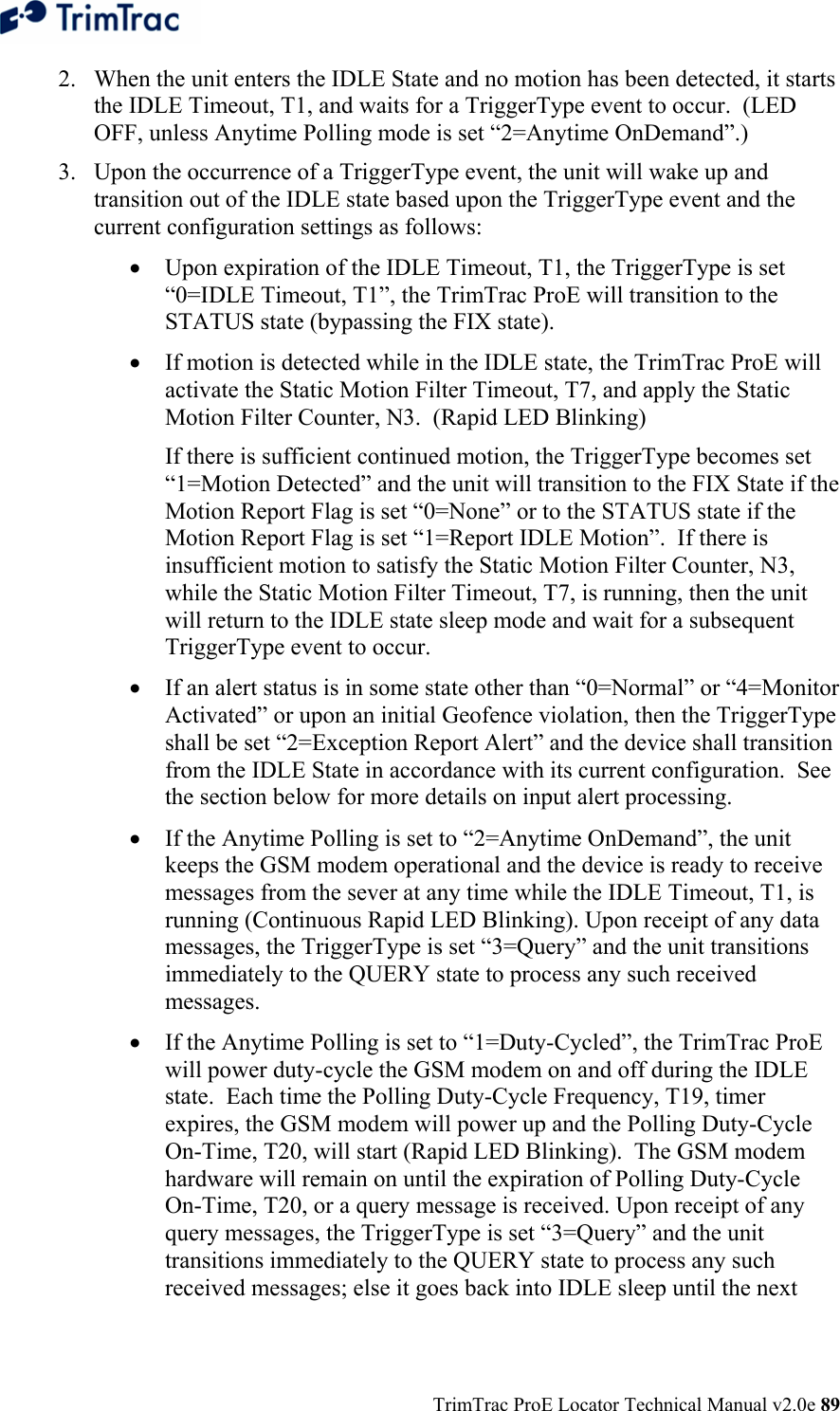  TrimTrac ProE Locator Technical Manual v2.0e 89 2. When the unit enters the IDLE State and no motion has been detected, it starts the IDLE Timeout, T1, and waits for a TriggerType event to occur.  (LED OFF, unless Anytime Polling mode is set “2=Anytime OnDemand”.) 3. Upon the occurrence of a TriggerType event, the unit will wake up and transition out of the IDLE state based upon the TriggerType event and the current configuration settings as follows:  • Upon expiration of the IDLE Timeout, T1, the TriggerType is set “0=IDLE Timeout, T1”, the TrimTrac ProE will transition to the STATUS state (bypassing the FIX state). • If motion is detected while in the IDLE state, the TrimTrac ProE will activate the Static Motion Filter Timeout, T7, and apply the Static Motion Filter Counter, N3.  (Rapid LED Blinking)   If there is sufficient continued motion, the TriggerType becomes set “1=Motion Detected” and the unit will transition to the FIX State if the Motion Report Flag is set “0=None” or to the STATUS state if the Motion Report Flag is set “1=Report IDLE Motion”.  If there is insufficient motion to satisfy the Static Motion Filter Counter, N3, while the Static Motion Filter Timeout, T7, is running, then the unit will return to the IDLE state sleep mode and wait for a subsequent TriggerType event to occur. • If an alert status is in some state other than “0=Normal” or “4=Monitor Activated” or upon an initial Geofence violation, then the TriggerType shall be set “2=Exception Report Alert” and the device shall transition from the IDLE State in accordance with its current configuration.  See the section below for more details on input alert processing. • If the Anytime Polling is set to “2=Anytime OnDemand”, the unit keeps the GSM modem operational and the device is ready to receive messages from the sever at any time while the IDLE Timeout, T1, is running (Continuous Rapid LED Blinking). Upon receipt of any data messages, the TriggerType is set “3=Query” and the unit transitions immediately to the QUERY state to process any such received messages. • If the Anytime Polling is set to “1=Duty-Cycled”, the TrimTrac ProE will power duty-cycle the GSM modem on and off during the IDLE state.  Each time the Polling Duty-Cycle Frequency, T19, timer expires, the GSM modem will power up and the Polling Duty-Cycle On-Time, T20, will start (Rapid LED Blinking).  The GSM modem hardware will remain on until the expiration of Polling Duty-Cycle On-Time, T20, or a query message is received. Upon receipt of any query messages, the TriggerType is set “3=Query” and the unit transitions immediately to the QUERY state to process any such received messages; else it goes back into IDLE sleep until the next 