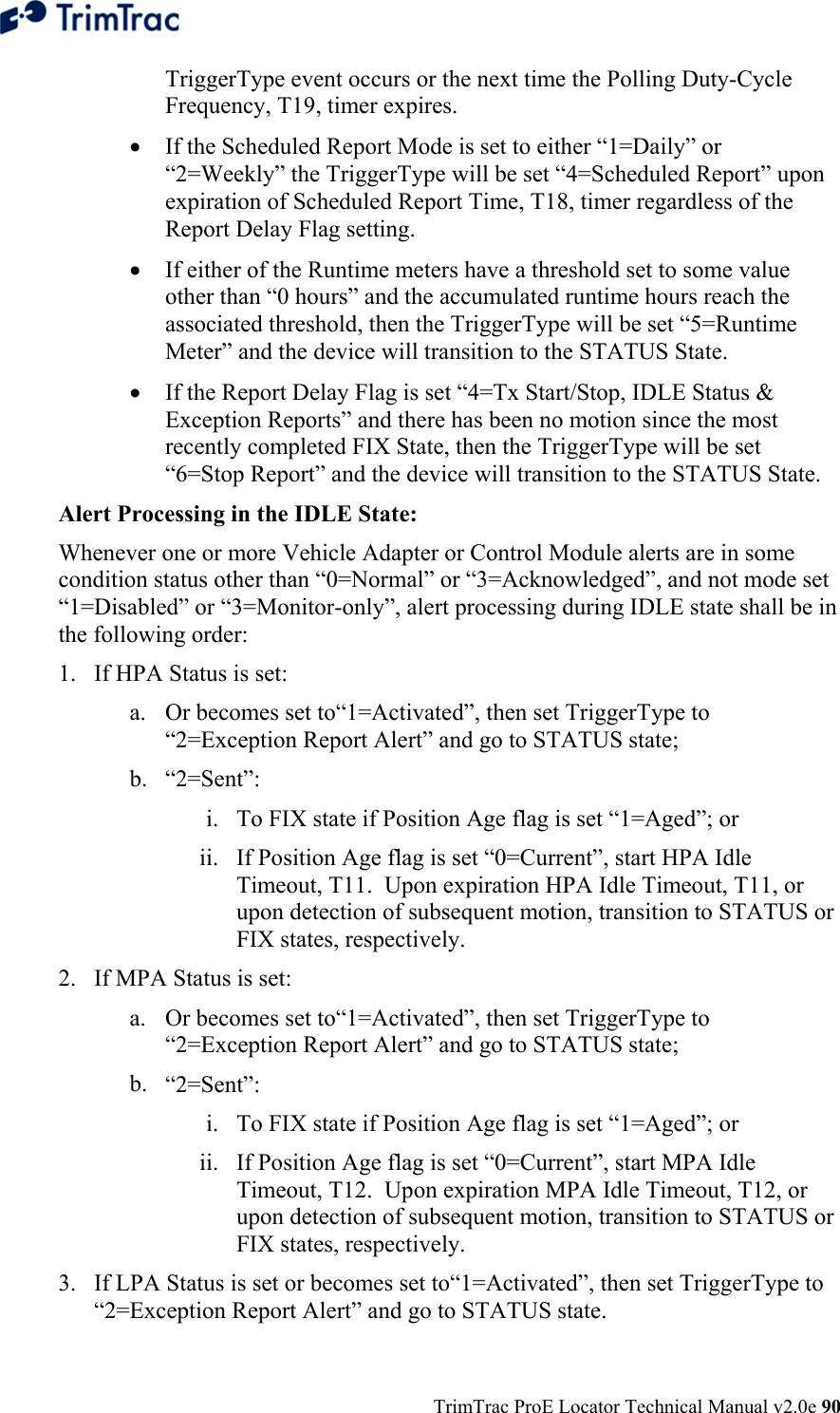  TrimTrac ProE Locator Technical Manual v2.0e 90 TriggerType event occurs or the next time the Polling Duty-Cycle Frequency, T19, timer expires.   • If the Scheduled Report Mode is set to either “1=Daily” or “2=Weekly” the TriggerType will be set “4=Scheduled Report” upon expiration of Scheduled Report Time, T18, timer regardless of the Report Delay Flag setting. • If either of the Runtime meters have a threshold set to some value other than “0 hours” and the accumulated runtime hours reach the associated threshold, then the TriggerType will be set “5=Runtime Meter” and the device will transition to the STATUS State. • If the Report Delay Flag is set “4=Tx Start/Stop, IDLE Status &amp; Exception Reports” and there has been no motion since the most recently completed FIX State, then the TriggerType will be set “6=Stop Report” and the device will transition to the STATUS State. Alert Processing in the IDLE State: Whenever one or more Vehicle Adapter or Control Module alerts are in some condition status other than “0=Normal” or “3=Acknowledged”, and not mode set “1=Disabled” or “3=Monitor-only”, alert processing during IDLE state shall be in the following order: 1. If HPA Status is set: a. Or becomes set to“1=Activated”, then set TriggerType to “2=Exception Report Alert” and go to STATUS state; b. “2=Sent”: i. To FIX state if Position Age flag is set “1=Aged”; or ii. If Position Age flag is set “0=Current”, start HPA Idle Timeout, T11.  Upon expiration HPA Idle Timeout, T11, or upon detection of subsequent motion, transition to STATUS or FIX states, respectively. 2. If MPA Status is set: a. Or becomes set to“1=Activated”, then set TriggerType to “2=Exception Report Alert” and go to STATUS state; b. “2=Sent”: i. To FIX state if Position Age flag is set “1=Aged”; or ii. If Position Age flag is set “0=Current”, start MPA Idle Timeout, T12.  Upon expiration MPA Idle Timeout, T12, or upon detection of subsequent motion, transition to STATUS or FIX states, respectively. 3. If LPA Status is set or becomes set to“1=Activated”, then set TriggerType to “2=Exception Report Alert” and go to STATUS state. 