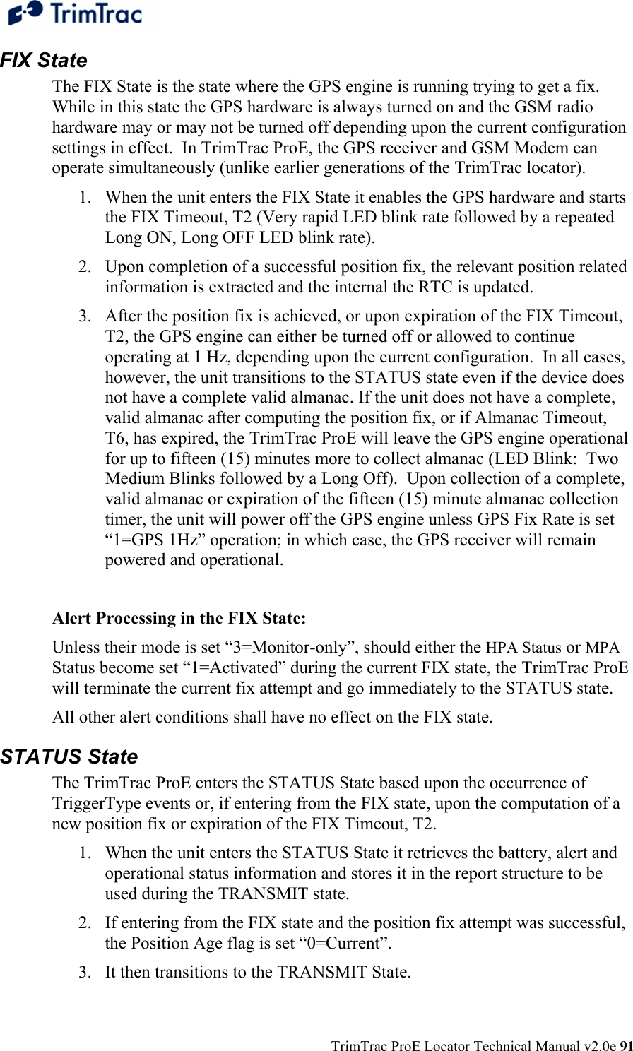  TrimTrac ProE Locator Technical Manual v2.0e 91 FIX State The FIX State is the state where the GPS engine is running trying to get a fix.  While in this state the GPS hardware is always turned on and the GSM radio hardware may or may not be turned off depending upon the current configuration settings in effect.  In TrimTrac ProE, the GPS receiver and GSM Modem can operate simultaneously (unlike earlier generations of the TrimTrac locator). 1. When the unit enters the FIX State it enables the GPS hardware and starts the FIX Timeout, T2 (Very rapid LED blink rate followed by a repeated Long ON, Long OFF LED blink rate). 2. Upon completion of a successful position fix, the relevant position related information is extracted and the internal the RTC is updated. 3. After the position fix is achieved, or upon expiration of the FIX Timeout, T2, the GPS engine can either be turned off or allowed to continue operating at 1 Hz, depending upon the current configuration.  In all cases, however, the unit transitions to the STATUS state even if the device does not have a complete valid almanac. If the unit does not have a complete, valid almanac after computing the position fix, or if Almanac Timeout, T6, has expired, the TrimTrac ProE will leave the GPS engine operational for up to fifteen (15) minutes more to collect almanac (LED Blink:  Two Medium Blinks followed by a Long Off).  Upon collection of a complete, valid almanac or expiration of the fifteen (15) minute almanac collection timer, the unit will power off the GPS engine unless GPS Fix Rate is set “1=GPS 1Hz” operation; in which case, the GPS receiver will remain powered and operational.  Alert Processing in the FIX State: Unless their mode is set “3=Monitor-only”, should either the HPA Status or MPA Status become set “1=Activated” during the current FIX state, the TrimTrac ProE will terminate the current fix attempt and go immediately to the STATUS state. All other alert conditions shall have no effect on the FIX state. STATUS State The TrimTrac ProE enters the STATUS State based upon the occurrence of TriggerType events or, if entering from the FIX state, upon the computation of a new position fix or expiration of the FIX Timeout, T2. 1. When the unit enters the STATUS State it retrieves the battery, alert and operational status information and stores it in the report structure to be used during the TRANSMIT state.   2. If entering from the FIX state and the position fix attempt was successful, the Position Age flag is set “0=Current”. 3. It then transitions to the TRANSMIT State. 