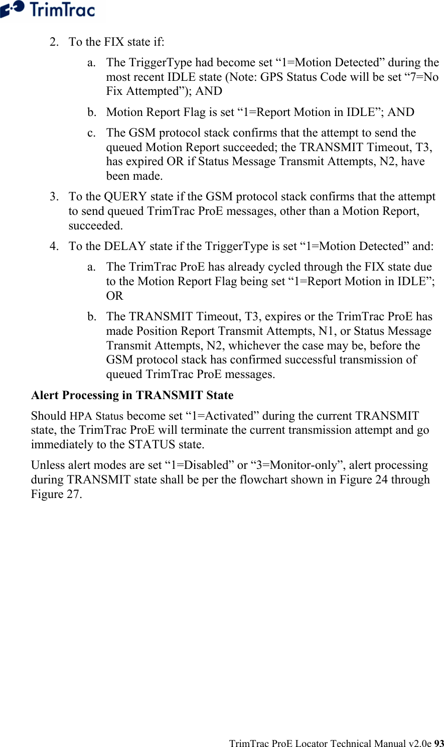  TrimTrac ProE Locator Technical Manual v2.0e 93 2. To the FIX state if: a. The TriggerType had become set “1=Motion Detected” during the most recent IDLE state (Note: GPS Status Code will be set “7=No Fix Attempted”); AND b. Motion Report Flag is set “1=Report Motion in IDLE”; AND c. The GSM protocol stack confirms that the attempt to send the queued Motion Report succeeded; the TRANSMIT Timeout, T3, has expired OR if Status Message Transmit Attempts, N2, have been made. 3. To the QUERY state if the GSM protocol stack confirms that the attempt to send queued TrimTrac ProE messages, other than a Motion Report, succeeded. 4. To the DELAY state if the TriggerType is set “1=Motion Detected” and: a. The TrimTrac ProE has already cycled through the FIX state due to the Motion Report Flag being set “1=Report Motion in IDLE”; OR b. The TRANSMIT Timeout, T3, expires or the TrimTrac ProE has made Position Report Transmit Attempts, N1, or Status Message Transmit Attempts, N2, whichever the case may be, before the GSM protocol stack has confirmed successful transmission of queued TrimTrac ProE messages. Alert Processing in TRANSMIT State Should HPA Status become set “1=Activated” during the current TRANSMIT state, the TrimTrac ProE will terminate the current transmission attempt and go immediately to the STATUS state. Unless alert modes are set “1=Disabled” or “3=Monitor-only”, alert processing during TRANSMIT state shall be per the flowchart shown in Figure 24 through Figure 27.  