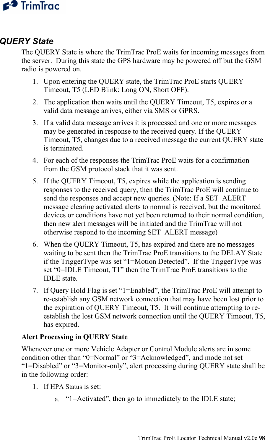  TrimTrac ProE Locator Technical Manual v2.0e 98  QUERY State The QUERY State is where the TrimTrac ProE waits for incoming messages from the server.  During this state the GPS hardware may be powered off but the GSM radio is powered on. 1. Upon entering the QUERY state, the TrimTrac ProE starts QUERY Timeout, T5 (LED Blink: Long ON, Short OFF). 2. The application then waits until the QUERY Timeout, T5, expires or a valid data message arrives, either via SMS or GPRS. 3. If a valid data message arrives it is processed and one or more messages may be generated in response to the received query. If the QUERY Timeout, T5, changes due to a received message the current QUERY state is terminated.  4. For each of the responses the TrimTrac ProE waits for a confirmation from the GSM protocol stack that it was sent. 5. If the QUERY Timeout, T5, expires while the application is sending responses to the received query, then the TrimTrac ProE will continue to send the responses and accept new queries. (Note: If a SET_ALERT message clearing activated alerts to normal is received, but the monitored devices or conditions have not yet been returned to their normal condition, then new alert messages will be initiated and the TrimTrac will not otherwise respond to the incoming SET_ALERT message) 6. When the QUERY Timeout, T5, has expired and there are no messages waiting to be sent then the TrimTrac ProE transitions to the DELAY State if the TriggerType was set “1=Motion Detected”.  If the TriggerType was set “0=IDLE Timeout, T1” then the TrimTrac ProE transitions to the IDLE state. 7. If Query Hold Flag is set “1=Enabled”, the TrimTrac ProE will attempt to re-establish any GSM network connection that may have been lost prior to the expiration of QUERY Timeout, T5.  It will continue attempting to re-establish the lost GSM network connection until the QUERY Timeout, T5, has expired. Alert Processing in QUERY State Whenever one or more Vehicle Adapter or Control Module alerts are in some condition other than “0=Normal” or “3=Acknowledged”, and mode not set “1=Disabled” or “3=Monitor-only”, alert processing during QUERY state shall be in the following order: 1. If HPA Status is set: a. “1=Activated”, then go to immediately to the IDLE state; 
