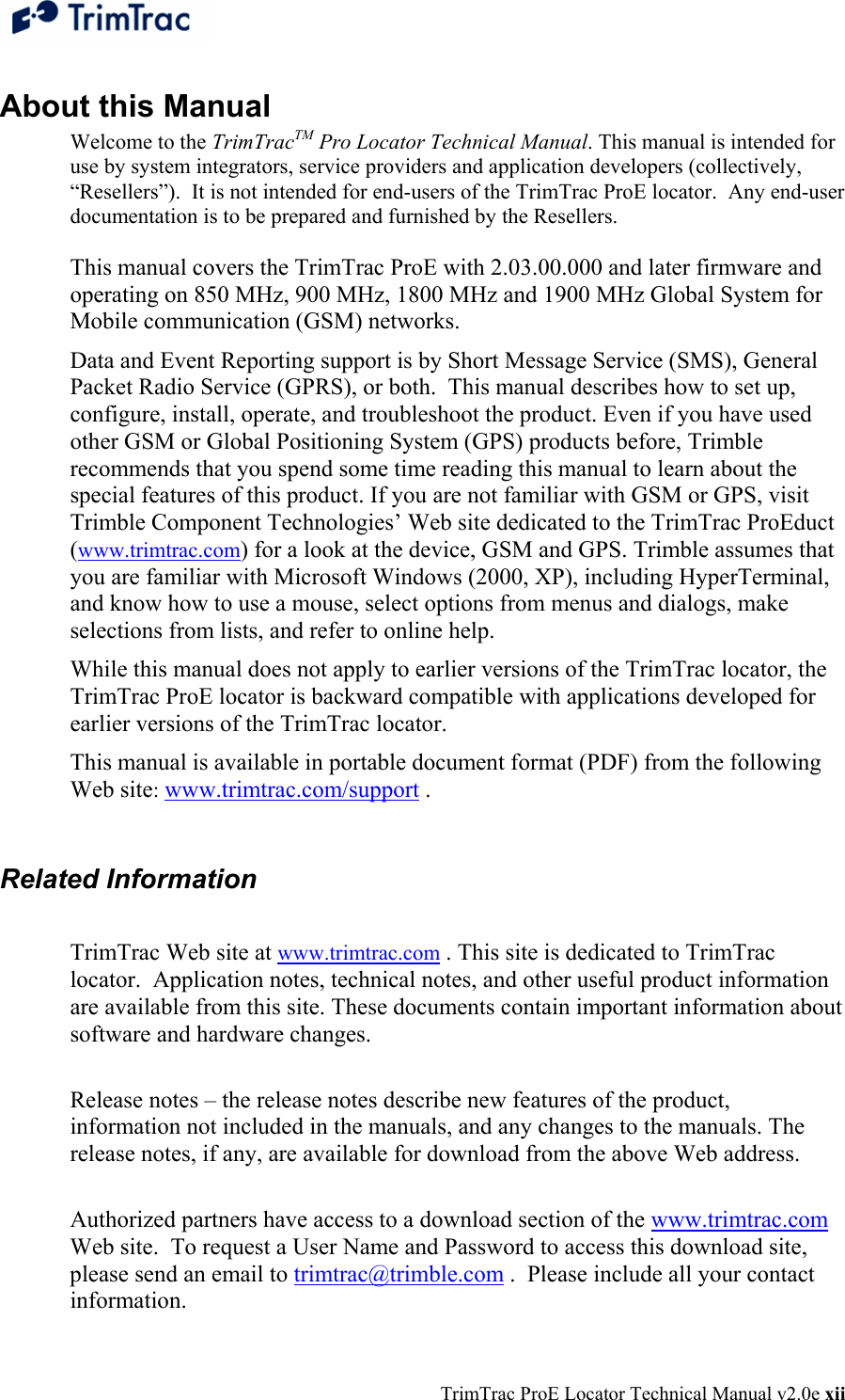  TrimTrac ProE Locator Technical Manual v2.0e xii About this Manual Welcome to the TrimTracTM Pro Locator Technical Manual. This manual is intended for use by system integrators, service providers and application developers (collectively, “Resellers”).  It is not intended for end-users of the TrimTrac ProE locator.  Any end-user documentation is to be prepared and furnished by the Resellers.  This manual covers the TrimTrac ProE with 2.03.00.000 and later firmware and operating on 850 MHz, 900 MHz, 1800 MHz and 1900 MHz Global System for Mobile communication (GSM) networks.  Data and Event Reporting support is by Short Message Service (SMS), General Packet Radio Service (GPRS), or both.  This manual describes how to set up, configure, install, operate, and troubleshoot the product. Even if you have used other GSM or Global Positioning System (GPS) products before, Trimble recommends that you spend some time reading this manual to learn about the special features of this product. If you are not familiar with GSM or GPS, visit Trimble Component Technologies’ Web site dedicated to the TrimTrac ProEduct (www.trimtrac.com) for a look at the device, GSM and GPS. Trimble assumes that you are familiar with Microsoft Windows (2000, XP), including HyperTerminal, and know how to use a mouse, select options from menus and dialogs, make selections from lists, and refer to online help. While this manual does not apply to earlier versions of the TrimTrac locator, the TrimTrac ProE locator is backward compatible with applications developed for earlier versions of the TrimTrac locator.   This manual is available in portable document format (PDF) from the following Web site: www.trimtrac.com/support .  Related Information  TrimTrac Web site at www.trimtrac.com . This site is dedicated to TrimTrac locator.  Application notes, technical notes, and other useful product information are available from this site. These documents contain important information about software and hardware changes.   Release notes – the release notes describe new features of the product, information not included in the manuals, and any changes to the manuals. The release notes, if any, are available for download from the above Web address.   Authorized partners have access to a download section of the www.trimtrac.com Web site.  To request a User Name and Password to access this download site, please send an email to trimtrac@trimble.com .  Please include all your contact information. 
