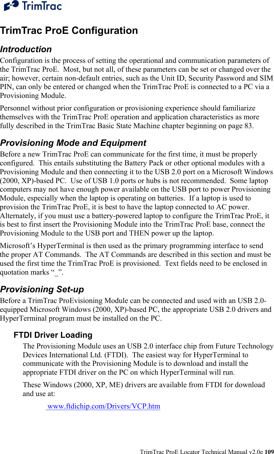  TrimTrac ProE Locator Technical Manual v2.0e 109 TrimTrac ProE Configuration Introduction Configuration is the process of setting the operational and communication parameters of the TrimTrac ProE.  Most, but not all, of these parameters can be set or changed over the air; however, certain non-default entries, such as the Unit ID, Security Password and SIM PIN, can only be entered or changed when the TrimTrac ProE is connected to a PC via a Provisioning Module. Personnel without prior configuration or provisioning experience should familiarize themselves with the TrimTrac ProE operation and application characteristics as more fully described in the TrimTrac Basic State Machine chapter beginning on page 83. Provisioning Mode and Equipment Before a new TrimTrac ProE can communicate for the first time, it must be properly configured.  This entails substituting the Battery Pack or other optional modules with a Provisioning Module and then connecting it to the USB 2.0 port on a Microsoft Windows (2000, XP)-based PC.  Use of USB 1.0 ports or hubs is not recommended.  Some laptop computers may not have enough power available on the USB port to power Provisioning Module, especially when the laptop is operating on batteries.  If a laptop is used to provision the TrimTrac ProE, it is best to have the laptop connected to AC power.   Alternately, if you must use a battery-powered laptop to configure the TrimTrac ProE, it is best to first insert the Provisioning Module into the TrimTrac ProE base, connect the Provisioning Module to the USB port and THEN power up the laptop. Microsoft’s HyperTerminal is then used as the primary programming interface to send the proper AT Commands.  The AT Commands are described in this section and must be used the first time the TrimTrac ProE is provisioned.  Text fields need to be enclosed in quotation marks “_”. Provisioning Set-up Before a TrimTrac ProEvisioning Module can be connected and used with an USB 2.0-equipped Microsoft Windows (2000, XP)-based PC, the appropriate USB 2.0 drivers and HyperTerminal program must be installed on the PC.  FTDI Driver Loading The Provisioning Module uses an USB 2.0 interface chip from Future Technology Devices International Ltd. (FTDI).  The easiest way for HyperTerminal to communicate with the Provisioning Module is to download and install the appropriate FTDI driver on the PC on which HyperTerminal will run. These Windows (2000, XP, ME) drivers are available from FTDI for download and use at:    www.ftdichip.com/Drivers/VCP.htm  