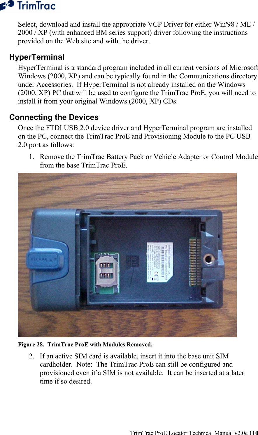  TrimTrac ProE Locator Technical Manual v2.0e 110 Select, download and install the appropriate VCP Driver for either Win&apos;98 / ME / 2000 / XP (with enhanced BM series support) driver following the instructions provided on the Web site and with the driver. HyperTerminal HyperTerminal is a standard program included in all current versions of Microsoft Windows (2000, XP) and can be typically found in the Communications directory under Accessories.  If HyperTerminal is not already installed on the Windows (2000, XP) PC that will be used to configure the TrimTrac ProE, you will need to install it from your original Windows (2000, XP) CDs. Connecting the Devices Once the FTDI USB 2.0 device driver and HyperTerminal program are installed on the PC, connect the TrimTrac ProE and Provisioning Module to the PC USB 2.0 port as follows: 1. Remove the TrimTrac Battery Pack or Vehicle Adapter or Control Module from the base TrimTrac ProE.  Figure 28.  TrimTrac ProE with Modules Removed. 2. If an active SIM card is available, insert it into the base unit SIM cardholder.  Note:  The TrimTrac ProE can still be configured and provisioned even if a SIM is not available.  It can be inserted at a later time if so desired. 