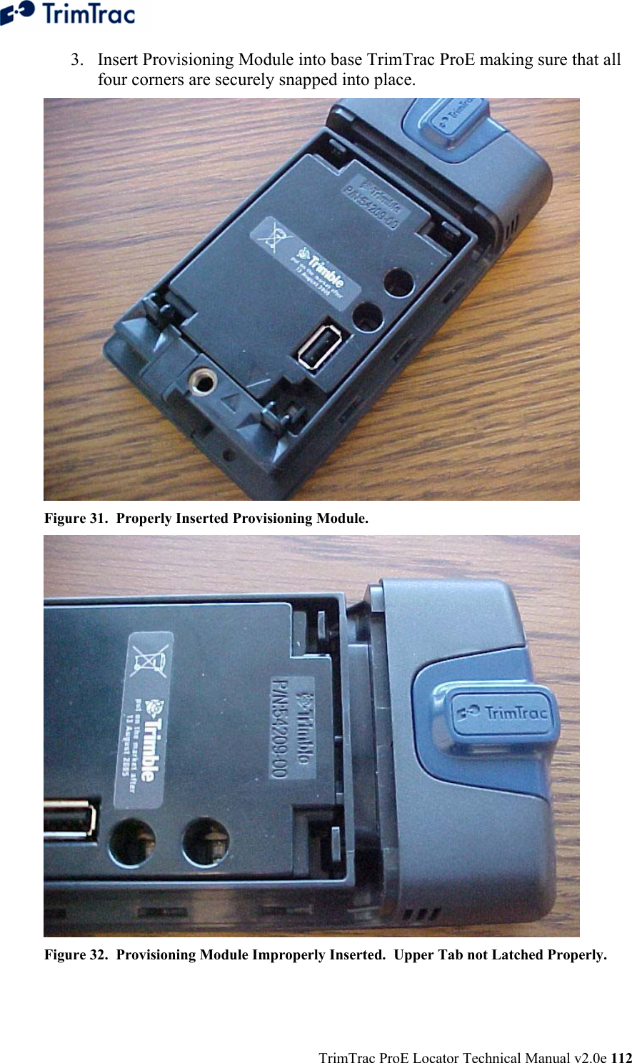  TrimTrac ProE Locator Technical Manual v2.0e 112 3. Insert Provisioning Module into base TrimTrac ProE making sure that all four corners are securely snapped into place.  Figure 31.  Properly Inserted Provisioning Module.  Figure 32.  Provisioning Module Improperly Inserted.  Upper Tab not Latched Properly. 