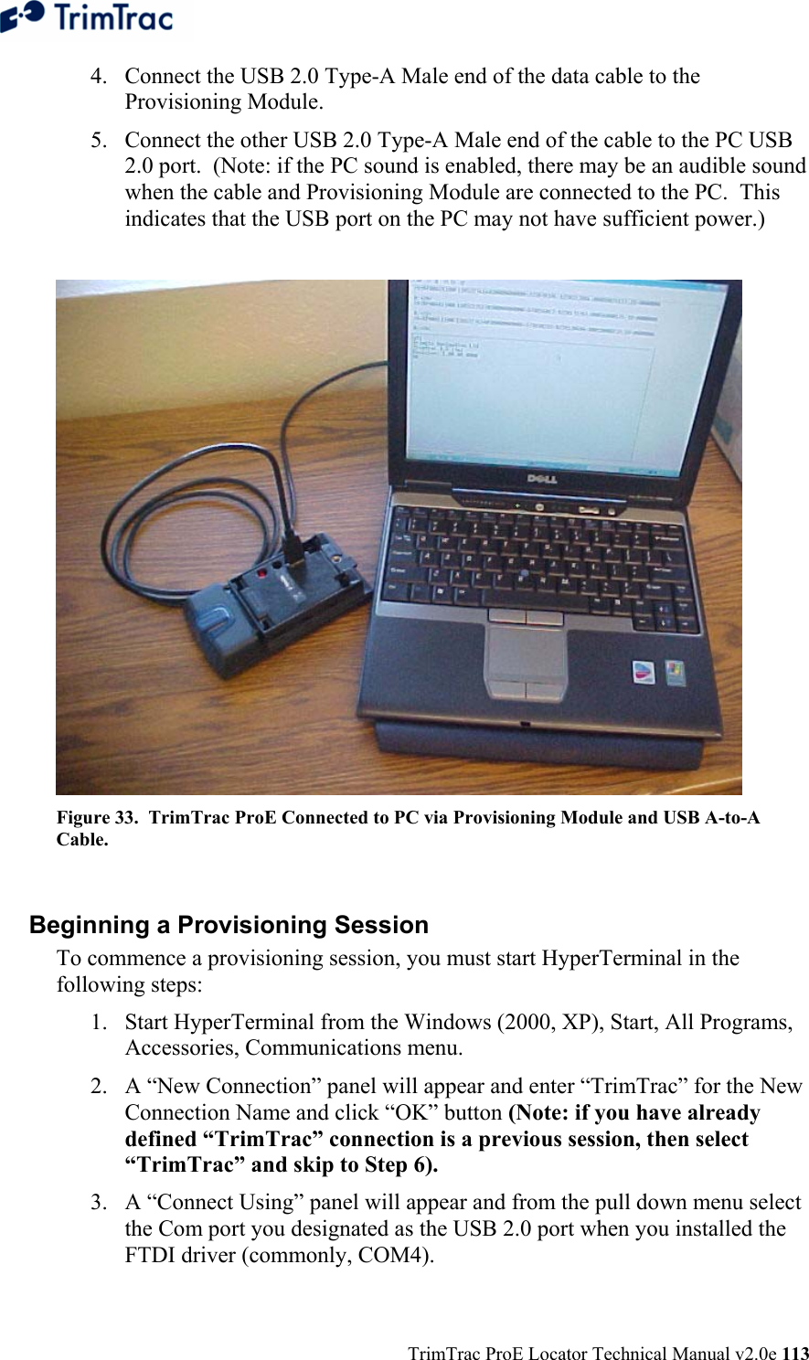  TrimTrac ProE Locator Technical Manual v2.0e 113 4. Connect the USB 2.0 Type-A Male end of the data cable to the Provisioning Module. 5. Connect the other USB 2.0 Type-A Male end of the cable to the PC USB 2.0 port.  (Note: if the PC sound is enabled, there may be an audible sound when the cable and Provisioning Module are connected to the PC.  This indicates that the USB port on the PC may not have sufficient power.)   Figure 33.  TrimTrac ProE Connected to PC via Provisioning Module and USB A-to-A Cable.    Beginning a Provisioning Session To commence a provisioning session, you must start HyperTerminal in the following steps: 1. Start HyperTerminal from the Windows (2000, XP), Start, All Programs, Accessories, Communications menu. 2. A “New Connection” panel will appear and enter “TrimTrac” for the New Connection Name and click “OK” button (Note: if you have already defined “TrimTrac” connection is a previous session, then select “TrimTrac” and skip to Step 6). 3. A “Connect Using” panel will appear and from the pull down menu select the Com port you designated as the USB 2.0 port when you installed the FTDI driver (commonly, COM4). 