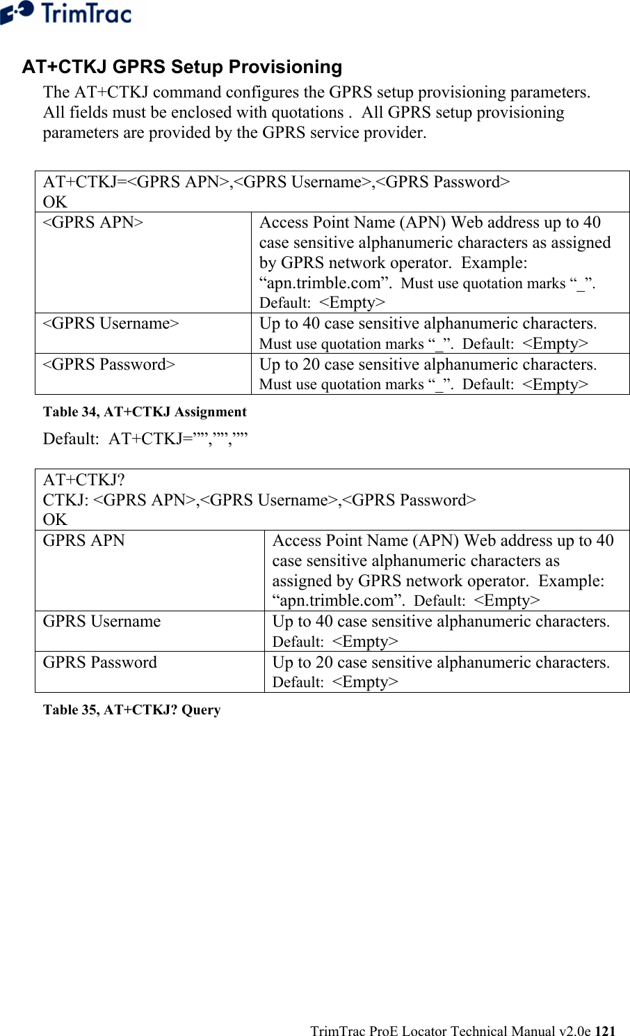  TrimTrac ProE Locator Technical Manual v2.0e 121 AT+CTKJ GPRS Setup Provisioning  The AT+CTKJ command configures the GPRS setup provisioning parameters.  All fields must be enclosed with quotations .  All GPRS setup provisioning parameters are provided by the GPRS service provider.  AT+CTKJ=&lt;GPRS APN&gt;,&lt;GPRS Username&gt;,&lt;GPRS Password&gt; OK &lt;GPRS APN&gt;  Access Point Name (APN) Web address up to 40 case sensitive alphanumeric characters as assigned by GPRS network operator.  Example: “apn.trimble.com”.  Must use quotation marks “_”.  Default:  &lt;Empty&gt; &lt;GPRS Username&gt;  Up to 40 case sensitive alphanumeric characters.  Must use quotation marks “_”.  Default:  &lt;Empty&gt; &lt;GPRS Password&gt;  Up to 20 case sensitive alphanumeric characters.  Must use quotation marks “_”.  Default:  &lt;Empty&gt; Table 34, AT+CTKJ Assignment Default:  AT+CTKJ=””,””,””  AT+CTKJ? CTKJ: &lt;GPRS APN&gt;,&lt;GPRS Username&gt;,&lt;GPRS Password&gt; OK GPRS APN Access Point Name (APN) Web address up to 40 case sensitive alphanumeric characters as assigned by GPRS network operator.  Example: “apn.trimble.com”.  Default:  &lt;Empty&gt; GPRS Username Up to 40 case sensitive alphanumeric characters.  Default:  &lt;Empty&gt; GPRS Password Up to 20 case sensitive alphanumeric characters.  Default:  &lt;Empty&gt; Table 35, AT+CTKJ? Query 