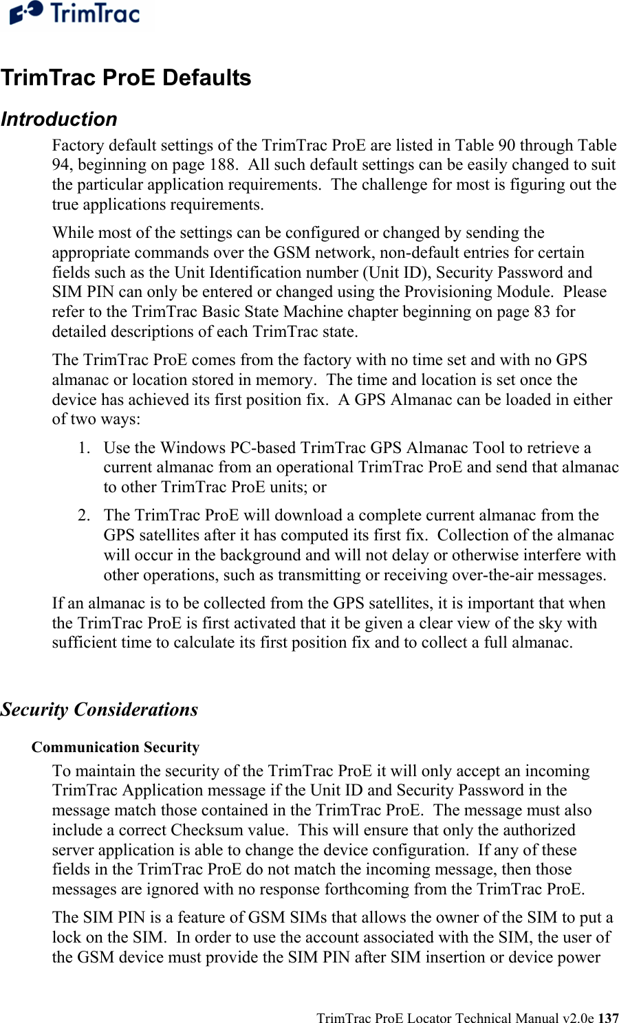  TrimTrac ProE Locator Technical Manual v2.0e 137 TrimTrac ProE Defaults  Introduction Factory default settings of the TrimTrac ProE are listed in Table 90 through Table 94, beginning on page 188.  All such default settings can be easily changed to suit the particular application requirements.  The challenge for most is figuring out the true applications requirements. While most of the settings can be configured or changed by sending the appropriate commands over the GSM network, non-default entries for certain fields such as the Unit Identification number (Unit ID), Security Password and SIM PIN can only be entered or changed using the Provisioning Module.  Please refer to the TrimTrac Basic State Machine chapter beginning on page 83 for detailed descriptions of each TrimTrac state. The TrimTrac ProE comes from the factory with no time set and with no GPS almanac or location stored in memory.  The time and location is set once the device has achieved its first position fix.  A GPS Almanac can be loaded in either of two ways: 1. Use the Windows PC-based TrimTrac GPS Almanac Tool to retrieve a current almanac from an operational TrimTrac ProE and send that almanac to other TrimTrac ProE units; or 2. The TrimTrac ProE will download a complete current almanac from the GPS satellites after it has computed its first fix.  Collection of the almanac will occur in the background and will not delay or otherwise interfere with other operations, such as transmitting or receiving over-the-air messages. If an almanac is to be collected from the GPS satellites, it is important that when the TrimTrac ProE is first activated that it be given a clear view of the sky with sufficient time to calculate its first position fix and to collect a full almanac.    Security Considerations Communication Security To maintain the security of the TrimTrac ProE it will only accept an incoming TrimTrac Application message if the Unit ID and Security Password in the message match those contained in the TrimTrac ProE.  The message must also include a correct Checksum value.  This will ensure that only the authorized server application is able to change the device configuration.  If any of these fields in the TrimTrac ProE do not match the incoming message, then those messages are ignored with no response forthcoming from the TrimTrac ProE. The SIM PIN is a feature of GSM SIMs that allows the owner of the SIM to put a lock on the SIM.  In order to use the account associated with the SIM, the user of the GSM device must provide the SIM PIN after SIM insertion or device power 