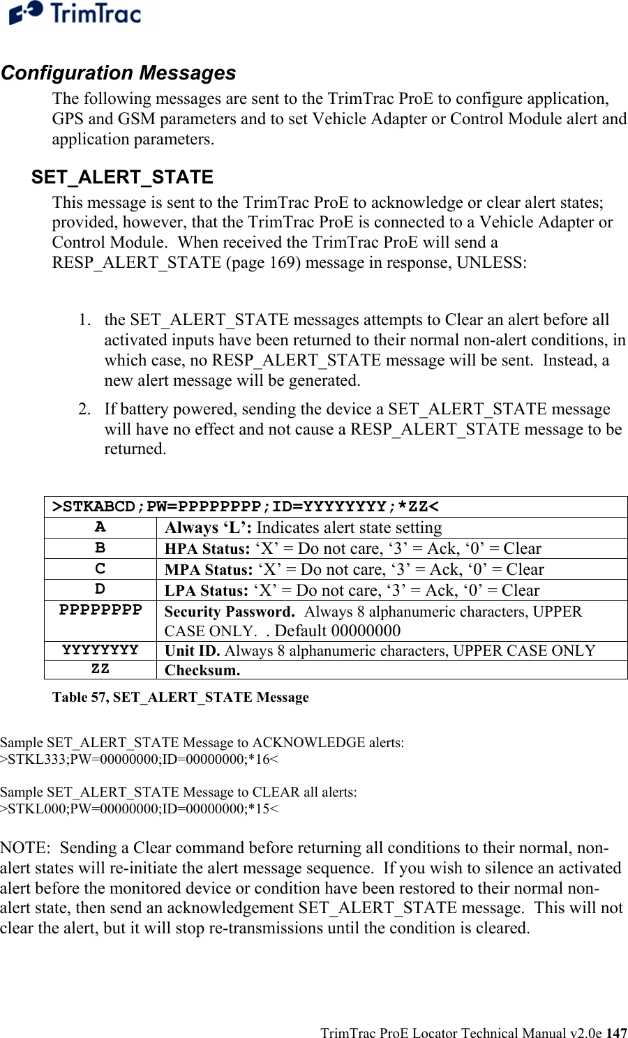  TrimTrac ProE Locator Technical Manual v2.0e 147 Configuration Messages The following messages are sent to the TrimTrac ProE to configure application, GPS and GSM parameters and to set Vehicle Adapter or Control Module alert and application parameters. SET_ALERT_STATE This message is sent to the TrimTrac ProE to acknowledge or clear alert states; provided, however, that the TrimTrac ProE is connected to a Vehicle Adapter or Control Module.  When received the TrimTrac ProE will send a RESP_ALERT_STATE (page 169) message in response, UNLESS:  1. the SET_ALERT_STATE messages attempts to Clear an alert before all activated inputs have been returned to their normal non-alert conditions, in which case, no RESP_ALERT_STATE message will be sent.  Instead, a new alert message will be generated. 2. If battery powered, sending the device a SET_ALERT_STATE message will have no effect and not cause a RESP_ALERT_STATE message to be returned.  &gt;STKABCD;PW=PPPPPPPP;ID=YYYYYYYY;*ZZ&lt; A Always ‘L’: Indicates alert state setting B HPA Status: ‘X’ = Do not care, ‘3’ = Ack, ‘0’ = Clear C MPA Status: ‘X’ = Do not care, ‘3’ = Ack, ‘0’ = Clear D LPA Status: ‘X’ = Do not care, ‘3’ = Ack, ‘0’ = Clear PPPPPPPP Security Password.  Always 8 alphanumeric characters, UPPER CASE ONLY.  . Default 00000000 YYYYYYYY Unit ID. Always 8 alphanumeric characters, UPPER CASE ONLY ZZ Checksum.   Table 57, SET_ALERT_STATE Message  Sample SET_ALERT_STATE Message to ACKNOWLEDGE alerts: &gt;STKL333;PW=00000000;ID=00000000;*16&lt;  Sample SET_ALERT_STATE Message to CLEAR all alerts: &gt;STKL000;PW=00000000;ID=00000000;*15&lt;  NOTE:  Sending a Clear command before returning all conditions to their normal, non-alert states will re-initiate the alert message sequence.  If you wish to silence an activated alert before the monitored device or condition have been restored to their normal non-alert state, then send an acknowledgement SET_ALERT_STATE message.  This will not clear the alert, but it will stop re-transmissions until the condition is cleared. 