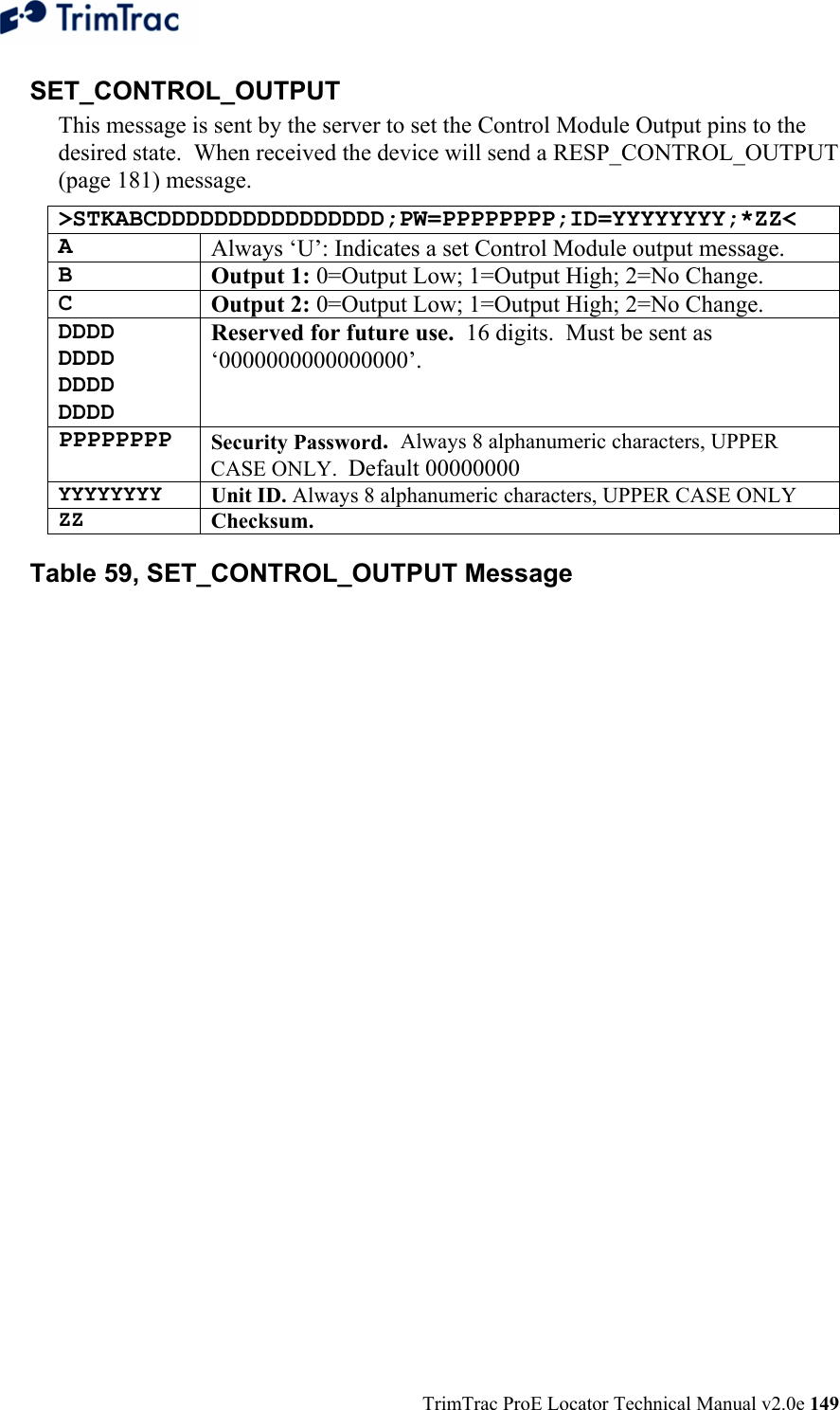  TrimTrac ProE Locator Technical Manual v2.0e 149 SET_CONTROL_OUTPUT This message is sent by the server to set the Control Module Output pins to the desired state.  When received the device will send a RESP_CONTROL_OUTPUT (page 181) message. &gt;STKABCDDDDDDDDDDDDDDDD;PW=PPPPPPPP;ID=YYYYYYYY;*ZZ&lt; A  Always ‘U’: Indicates a set Control Module output message. B  Output 1: 0=Output Low; 1=Output High; 2=No Change.   C  Output 2: 0=Output Low; 1=Output High; 2=No Change.   DDDD DDDD DDDD DDDD Reserved for future use.  16 digits.  Must be sent as ‘0000000000000000’. PPPPPPPP Security Password.  Always 8 alphanumeric characters, UPPER CASE ONLY.  Default 00000000 YYYYYYYY  Unit ID. Always 8 alphanumeric characters, UPPER CASE ONLY ZZ  Checksum.   Table 59, SET_CONTROL_OUTPUT Message 