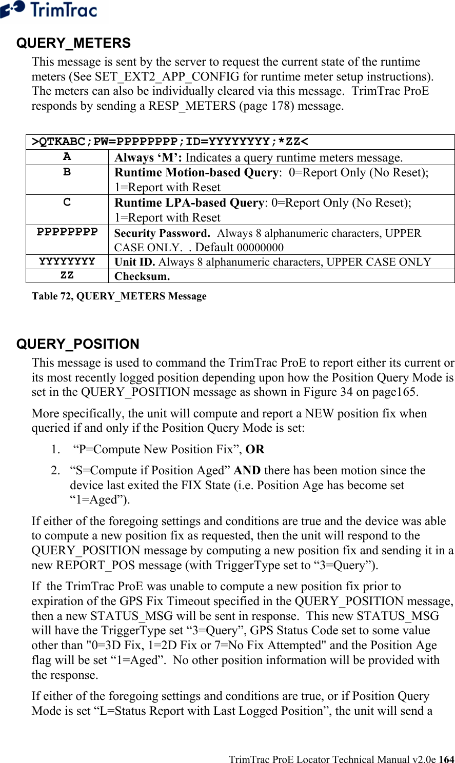  TrimTrac ProE Locator Technical Manual v2.0e 164 QUERY_METERS This message is sent by the server to request the current state of the runtime meters (See SET_EXT2_APP_CONFIG for runtime meter setup instructions).  The meters can also be individually cleared via this message.  TrimTrac ProE responds by sending a RESP_METERS (page 178) message.  &gt;QTKABC;PW=PPPPPPPP;ID=YYYYYYYY;*ZZ&lt; A  Always ‘M’: Indicates a query runtime meters message. B  Runtime Motion-based Query:  0=Report Only (No Reset); 1=Report with Reset C  Runtime LPA-based Query: 0=Report Only (No Reset); 1=Report with Reset PPPPPPPP Security Password.  Always 8 alphanumeric characters, UPPER CASE ONLY.  . Default 00000000 YYYYYYYY Unit ID. Always 8 alphanumeric characters, UPPER CASE ONLY ZZ Checksum.   Table 72, QUERY_METERS Message  QUERY_POSITION This message is used to command the TrimTrac ProE to report either its current or its most recently logged position depending upon how the Position Query Mode is set in the QUERY_POSITION message as shown in Figure 34 on page165. More specifically, the unit will compute and report a NEW position fix when queried if and only if the Position Query Mode is set: 1.  “P=Compute New Position Fix”, OR  2. “S=Compute if Position Aged” AND there has been motion since the device last exited the FIX State (i.e. Position Age has become set “1=Aged”).  If either of the foregoing settings and conditions are true and the device was able to compute a new position fix as requested, then the unit will respond to the QUERY_POSITION message by computing a new position fix and sending it in a new REPORT_POS message (with TriggerType set to “3=Query”).   If  the TrimTrac ProE was unable to compute a new position fix prior to expiration of the GPS Fix Timeout specified in the QUERY_POSITION message, then a new STATUS_MSG will be sent in response.  This new STATUS_MSG will have the TriggerType set “3=Query”, GPS Status Code set to some value other than &quot;0=3D Fix, 1=2D Fix or 7=No Fix Attempted&quot; and the Position Age flag will be set “1=Aged”.  No other position information will be provided with the response. If either of the foregoing settings and conditions are true, or if Position Query Mode is set “L=Status Report with Last Logged Position”, the unit will send a  