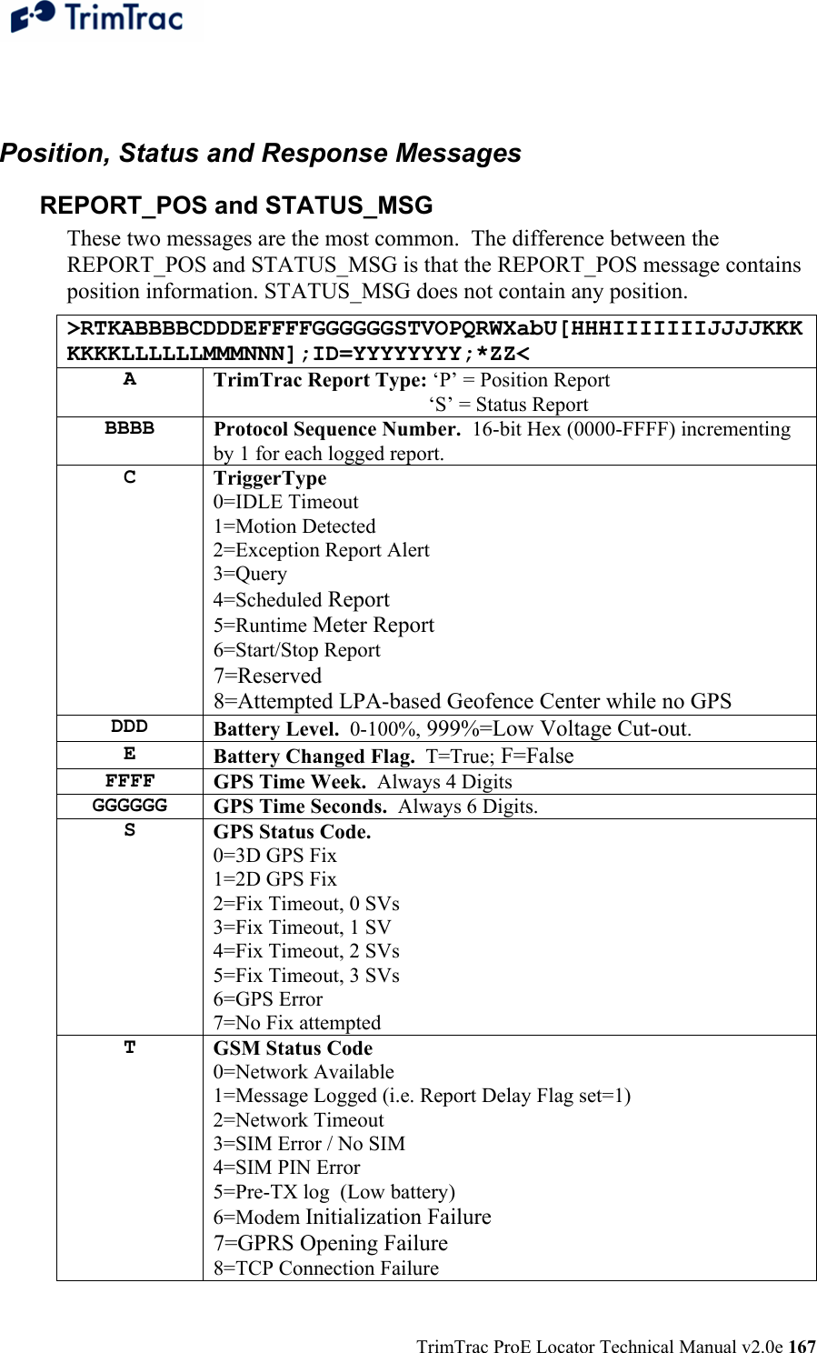  TrimTrac ProE Locator Technical Manual v2.0e 167  Position, Status and Response Messages REPORT_POS and STATUS_MSG These two messages are the most common.  The difference between the REPORT_POS and STATUS_MSG is that the REPORT_POS message contains position information. STATUS_MSG does not contain any position. &gt;RTKABBBBCDDDEFFFFGGGGGGSTVOPQRWXabU[HHHIIIIIIIJJJJKKKKKKKLLLLLLMMMNNN];ID=YYYYYYYY;*ZZ&lt; A  TrimTrac Report Type: ‘P’ = Position Report         ‘S’ = Status Report BBBB  Protocol Sequence Number.  16-bit Hex (0000-FFFF) incrementing by 1 for each logged report. C  TriggerType 0=IDLE Timeout 1=Motion Detected 2=Exception Report Alert 3=Query 4=Scheduled Report 5=Runtime Meter Report 6=Start/Stop Report 7=Reserved 8=Attempted LPA-based Geofence Center while no GPS DDD  Battery Level.  0-100%, 999%=Low Voltage Cut-out. E  Battery Changed Flag.  T=True; F=False FFFF  GPS Time Week.  Always 4 Digits GGGGGG  GPS Time Seconds.  Always 6 Digits. S  GPS Status Code.   0=3D GPS Fix 1=2D GPS Fix 2=Fix Timeout, 0 SVs 3=Fix Timeout, 1 SV 4=Fix Timeout, 2 SVs 5=Fix Timeout, 3 SVs 6=GPS Error 7=No Fix attempted T  GSM Status Code 0=Network Available 1=Message Logged (i.e. Report Delay Flag set=1) 2=Network Timeout 3=SIM Error / No SIM 4=SIM PIN Error 5=Pre-TX log  (Low battery) 6=Modem Initialization Failure 7=GPRS Opening Failure 8=TCP Connection Failure 