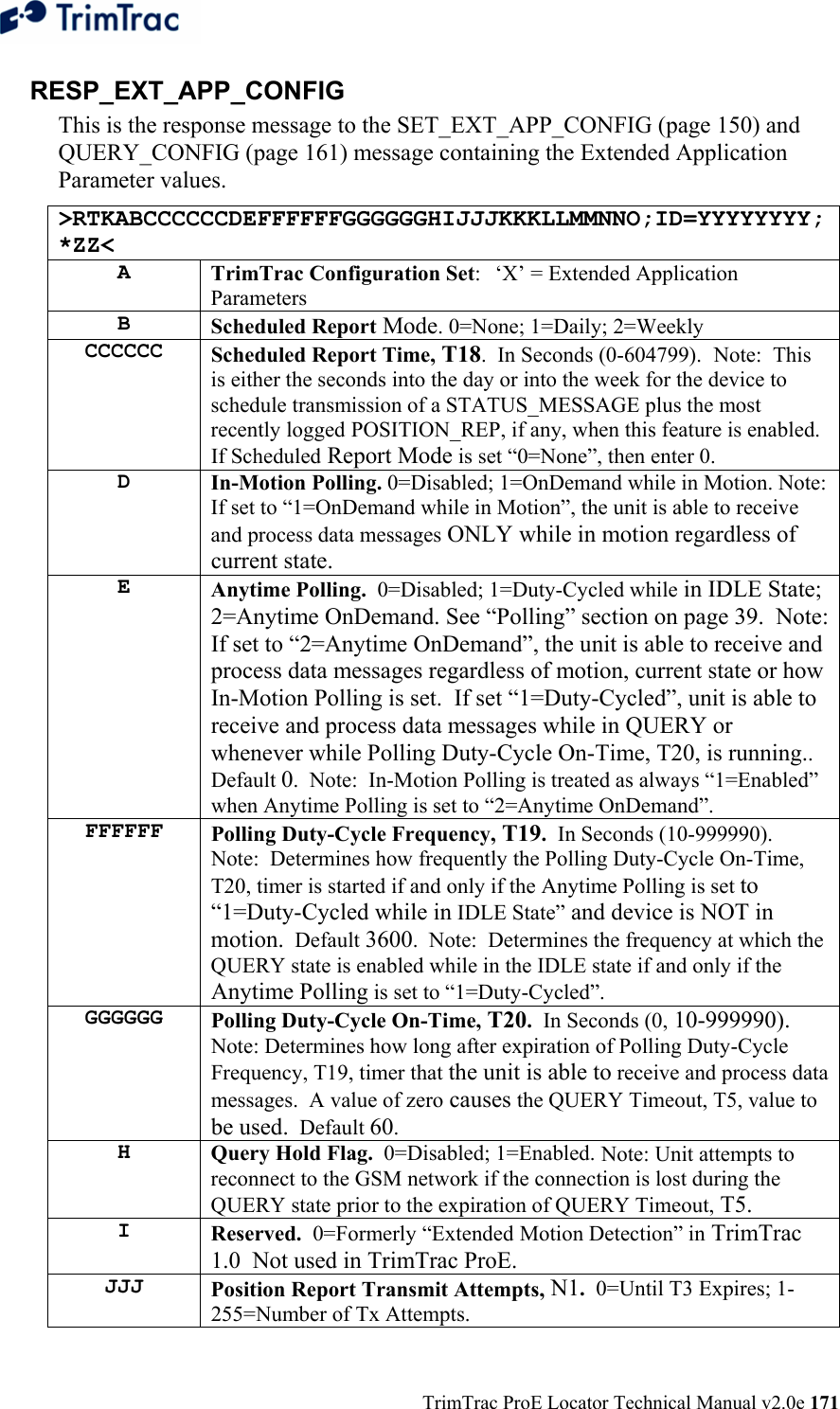  TrimTrac ProE Locator Technical Manual v2.0e 171 RESP_EXT_APP_CONFIG This is the response message to the SET_EXT_APP_CONFIG (page 150) and QUERY_CONFIG (page 161) message containing the Extended Application Parameter values. &gt;RTKABCCCCCCDEFFFFFFGGGGGGHIJJJKKKLLMMNNO;ID=YYYYYYYY;*ZZ&lt; A  TrimTrac Configuration Set:  ‘X’ = Extended Application Parameters B  Scheduled Report Mode. 0=None; 1=Daily; 2=Weekly CCCCCC  Scheduled Report Time, T18.  In Seconds (0-604799).  Note:  This is either the seconds into the day or into the week for the device to schedule transmission of a STATUS_MESSAGE plus the most recently logged POSITION_REP, if any, when this feature is enabled.  If Scheduled Report Mode is set “0=None”, then enter 0. D  In-Motion Polling. 0=Disabled; 1=OnDemand while in Motion. Note:  If set to “1=OnDemand while in Motion”, the unit is able to receive and process data messages ONLY while in motion regardless of current state. E  Anytime Polling.  0=Disabled; 1=Duty-Cycled while in IDLE State; 2=Anytime OnDemand. See “Polling” section on page 39.  Note: If set to “2=Anytime OnDemand”, the unit is able to receive and process data messages regardless of motion, current state or how In-Motion Polling is set.  If set “1=Duty-Cycled”, unit is able to receive and process data messages while in QUERY or whenever while Polling Duty-Cycle On-Time, T20, is running.. Default 0.  Note:  In-Motion Polling is treated as always “1=Enabled” when Anytime Polling is set to “2=Anytime OnDemand”. FFFFFF  Polling Duty-Cycle Frequency, T19.  In Seconds (10-999990).  Note:  Determines how frequently the Polling Duty-Cycle On-Time, T20, timer is started if and only if the Anytime Polling is set to “1=Duty-Cycled while in IDLE State” and device is NOT in motion.  Default 3600.  Note:  Determines the frequency at which the QUERY state is enabled while in the IDLE state if and only if the Anytime Polling is set to “1=Duty-Cycled”. GGGGGG  Polling Duty-Cycle On-Time, T20.  In Seconds (0, 10-999990). Note: Determines how long after expiration of Polling Duty-Cycle Frequency, T19, timer that the unit is able to receive and process data messages.  A value of zero causes the QUERY Timeout, T5, value to be used.  Default 60. H  Query Hold Flag.  0=Disabled; 1=Enabled. Note: Unit attempts to reconnect to the GSM network if the connection is lost during the QUERY state prior to the expiration of QUERY Timeout, T5. I  Reserved.  0=Formerly “Extended Motion Detection” in TrimTrac 1.0  Not used in TrimTrac ProE. JJJ  Position Report Transmit Attempts, N1.  0=Until T3 Expires; 1-255=Number of Tx Attempts.  