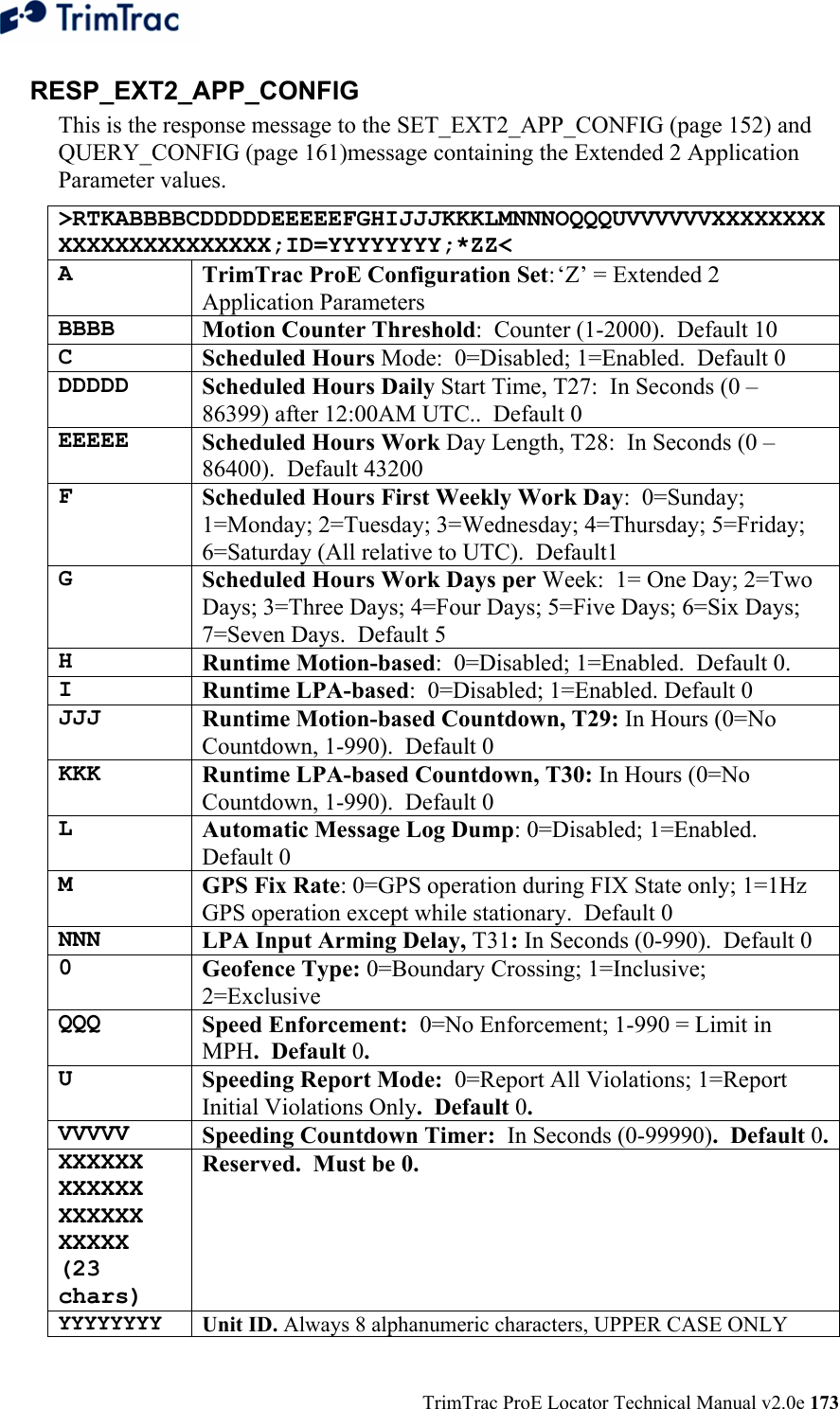  TrimTrac ProE Locator Technical Manual v2.0e 173 RESP_EXT2_APP_CONFIG  This is the response message to the SET_EXT2_APP_CONFIG (page 152) and QUERY_CONFIG (page 161)message containing the Extended 2 Application Parameter values. &gt;RTKABBBBCDDDDDEEEEEFGHIJJJKKKLMNNNOQQQUVVVVVVXXXXXXXXXXXXXXXXXXXXXXX;ID=YYYYYYYY;*ZZ&lt; A  TrimTrac ProE Configuration Set: ‘Z’ = Extended 2 Application Parameters BBBB  Motion Counter Threshold:  Counter (1-2000).  Default 10 C  Scheduled Hours Mode:  0=Disabled; 1=Enabled.  Default 0 DDDDD  Scheduled Hours Daily Start Time, T27:  In Seconds (0 – 86399) after 12:00AM UTC..  Default 0 EEEEE  Scheduled Hours Work Day Length, T28:  In Seconds (0 – 86400).  Default 43200 F  Scheduled Hours First Weekly Work Day:  0=Sunday; 1=Monday; 2=Tuesday; 3=Wednesday; 4=Thursday; 5=Friday; 6=Saturday (All relative to UTC).  Default1 G  Scheduled Hours Work Days per Week:  1= One Day; 2=Two Days; 3=Three Days; 4=Four Days; 5=Five Days; 6=Six Days; 7=Seven Days.  Default 5 H  Runtime Motion-based:  0=Disabled; 1=Enabled.  Default 0. I  Runtime LPA-based:  0=Disabled; 1=Enabled. Default 0 JJJ  Runtime Motion-based Countdown, T29: In Hours (0=No Countdown, 1-990).  Default 0 KKK  Runtime LPA-based Countdown, T30: In Hours (0=No Countdown, 1-990).  Default 0 L  Automatic Message Log Dump: 0=Disabled; 1=Enabled.  Default 0 M  GPS Fix Rate: 0=GPS operation during FIX State only; 1=1Hz GPS operation except while stationary.  Default 0 NNN  LPA Input Arming Delay, T31: In Seconds (0-990).  Default 0 0  Geofence Type: 0=Boundary Crossing; 1=Inclusive; 2=Exclusive QQQ  Speed Enforcement:  0=No Enforcement; 1-990 = Limit in MPH.  Default 0. U  Speeding Report Mode:  0=Report All Violations; 1=Report Initial Violations Only.  Default 0. VVVVV  Speeding Countdown Timer:  In Seconds (0-99990).  Default 0.XXXXXX XXXXXX XXXXXX XXXXX (23 chars) Reserved.  Must be 0. YYYYYYYY Unit ID. Always 8 alphanumeric characters, UPPER CASE ONLY 