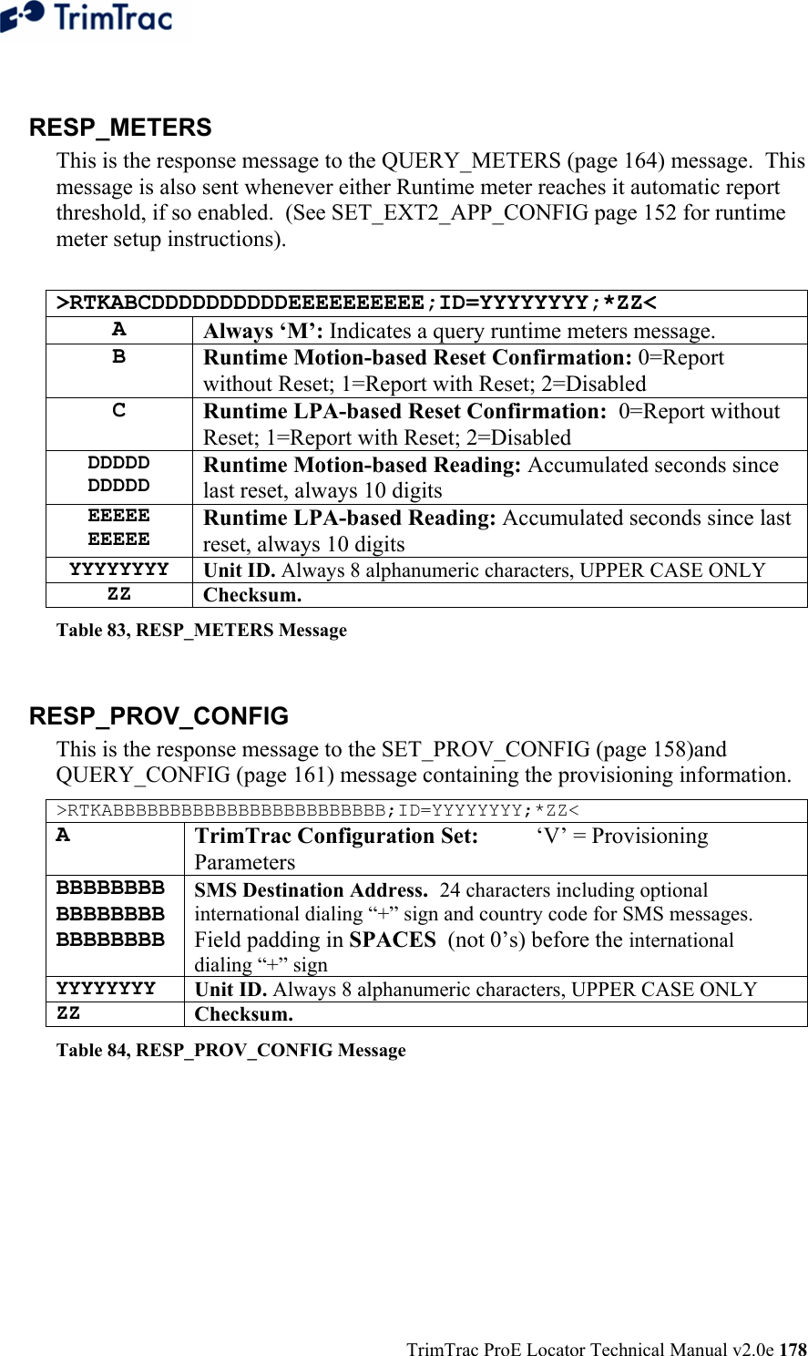  TrimTrac ProE Locator Technical Manual v2.0e 178  RESP_METERS This is the response message to the QUERY_METERS (page 164) message.  This message is also sent whenever either Runtime meter reaches it automatic report threshold, if so enabled.  (See SET_EXT2_APP_CONFIG page 152 for runtime meter setup instructions).  &gt;RTKABCDDDDDDDDDDEEEEEEEEEE;ID=YYYYYYYY;*ZZ&lt; A  Always ‘M’: Indicates a query runtime meters message. B  Runtime Motion-based Reset Confirmation: 0=Report without Reset; 1=Report with Reset; 2=Disabled C  Runtime LPA-based Reset Confirmation:  0=Report without Reset; 1=Report with Reset; 2=Disabled DDDDD DDDDD Runtime Motion-based Reading: Accumulated seconds since last reset, always 10 digits EEEEE EEEEE Runtime LPA-based Reading: Accumulated seconds since last reset, always 10 digits YYYYYYYY Unit ID. Always 8 alphanumeric characters, UPPER CASE ONLY ZZ Checksum.   Table 83, RESP_METERS Message  RESP_PROV_CONFIG  This is the response message to the SET_PROV_CONFIG (page 158)and QUERY_CONFIG (page 161) message containing the provisioning information. &gt;RTKABBBBBBBBBBBBBBBBBBBBBBBB;ID=YYYYYYYY;*ZZ&lt; A  TrimTrac Configuration Set:  ‘V’ = Provisioning Parameters BBBBBBBBBBBBBBBBBBBBBBBB SMS Destination Address.  24 characters including optional international dialing “+” sign and country code for SMS messages. Field padding in SPACES  (not 0’s) before the international dialing “+” sign YYYYYYYY Unit ID. Always 8 alphanumeric characters, UPPER CASE ONLY ZZ Checksum.   Table 84, RESP_PROV_CONFIG Message  