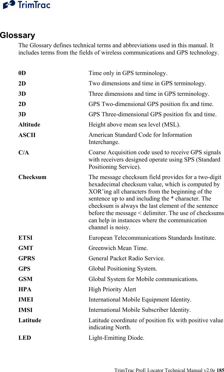  TrimTrac ProE Locator Technical Manual v2.0e 185  Glossary The Glossary defines technical terms and abbreviations used in this manual. It includes terms from the fields of wireless communications and GPS technology.  0D   Time only in GPS terminology.2D   Two dimensions and time in GPS terminology.3D   Three dimensions and time in GPS terminology.2D   GPS Two-dimensional GPS position fix and time.3D  GPS Three-dimensional GPS position fix and time.Altitude  Height above mean sea level (MSL).ASCII  American Standard Code for Information Interchange.C/A   Coarse Acquisition code used to receive GPS signals with receivers designed operate using SPS (Standard Positioning Service).Checksum  The message checksum field provides for a two-digit hexadecimal checksum value, which is computed by XOR’ing all characters from the beginning of the sentence up to and including the * character. The checksum is always the last element of the sentence before the message &lt; delimiter. The use of checksums can help in instances where the communication channel is noisy.ETSI   European Telecommunications Standards Institute. GMT  Greenwich Mean Time. GPRS   General Packet Radio Service.GPS  Global Positioning System.GSM  Global System for Mobile communications.HPA  High Priority AlertIMEI  International Mobile Equipment Identity.IMSI  International Mobile Subscriber Identity.Latitude  Latitude coordinate of position fix with positive value indicating North.LED  Light-Emitting Diode.