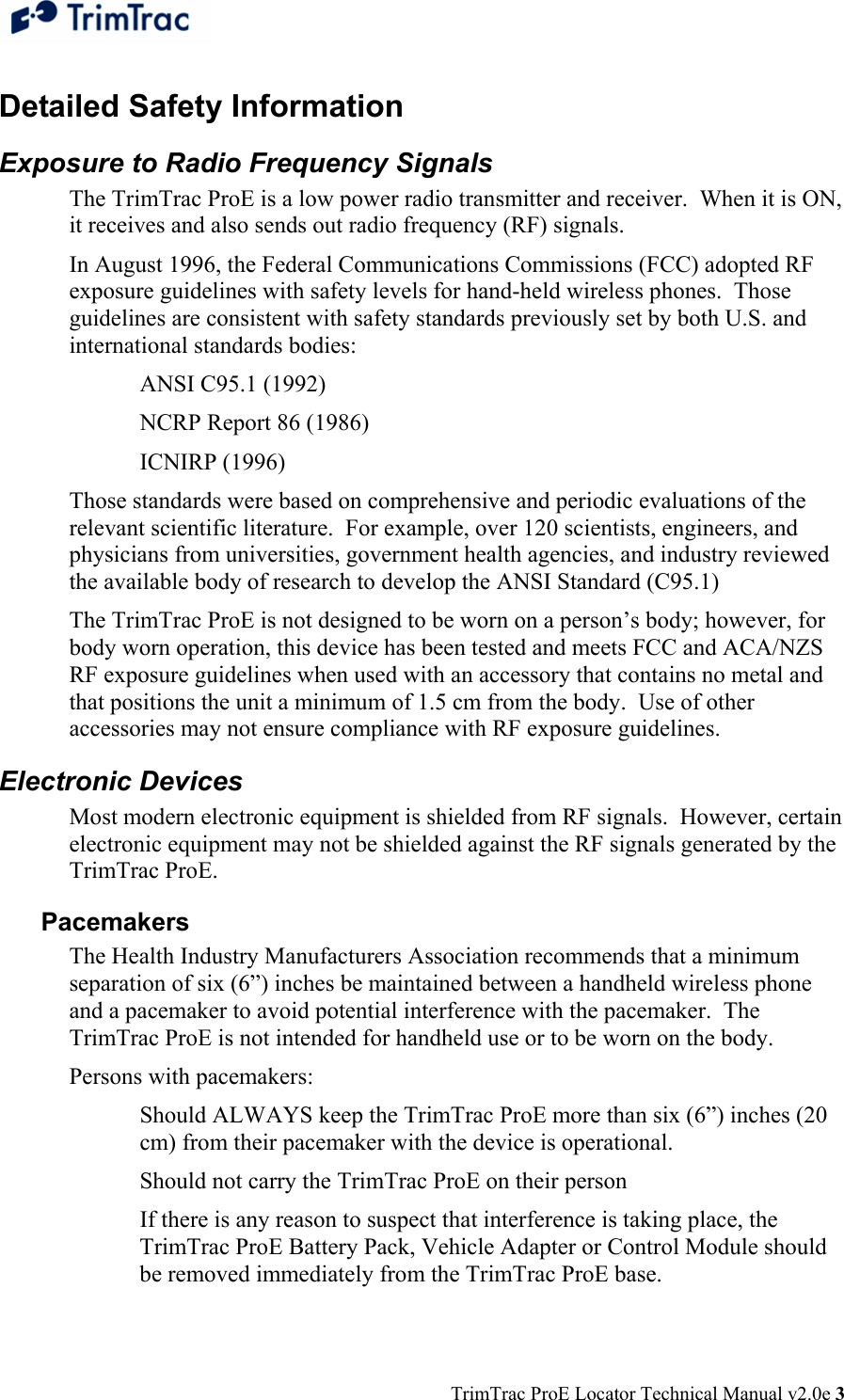  TrimTrac ProE Locator Technical Manual v2.0e 3 Detailed Safety Information Exposure to Radio Frequency Signals The TrimTrac ProE is a low power radio transmitter and receiver.  When it is ON, it receives and also sends out radio frequency (RF) signals. In August 1996, the Federal Communications Commissions (FCC) adopted RF exposure guidelines with safety levels for hand-held wireless phones.  Those guidelines are consistent with safety standards previously set by both U.S. and international standards bodies: ANSI C95.1 (1992) NCRP Report 86 (1986) ICNIRP (1996) Those standards were based on comprehensive and periodic evaluations of the relevant scientific literature.  For example, over 120 scientists, engineers, and physicians from universities, government health agencies, and industry reviewed the available body of research to develop the ANSI Standard (C95.1) The TrimTrac ProE is not designed to be worn on a person’s body; however, for body worn operation, this device has been tested and meets FCC and ACA/NZS RF exposure guidelines when used with an accessory that contains no metal and that positions the unit a minimum of 1.5 cm from the body.  Use of other accessories may not ensure compliance with RF exposure guidelines. Electronic Devices Most modern electronic equipment is shielded from RF signals.  However, certain electronic equipment may not be shielded against the RF signals generated by the TrimTrac ProE. Pacemakers The Health Industry Manufacturers Association recommends that a minimum separation of six (6”) inches be maintained between a handheld wireless phone and a pacemaker to avoid potential interference with the pacemaker.  The TrimTrac ProE is not intended for handheld use or to be worn on the body. Persons with pacemakers: Should ALWAYS keep the TrimTrac ProE more than six (6”) inches (20 cm) from their pacemaker with the device is operational. Should not carry the TrimTrac ProE on their person If there is any reason to suspect that interference is taking place, the TrimTrac ProE Battery Pack, Vehicle Adapter or Control Module should be removed immediately from the TrimTrac ProE base. 