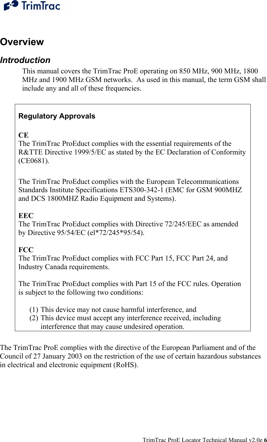  TrimTrac ProE Locator Technical Manual v2.0e 6  Overview Introduction This manual covers the TrimTrac ProE operating on 850 MHz, 900 MHz, 1800 MHz and 1900 MHz GSM networks.  As used in this manual, the term GSM shall include any and all of these frequencies.  Regulatory Approvals  CE  The TrimTrac ProEduct complies with the essential requirements of the R&amp;TTE Directive 1999/5/EC as stated by the EC Declaration of Conformity (CE0681).   The TrimTrac ProEduct complies with the European Telecommunications Standards Institute Specifications ETS300-342-1 (EMC for GSM 900MHZ and DCS 1800MHZ Radio Equipment and Systems).   EEC  The TrimTrac ProEduct complies with Directive 72/245/EEC as amended by Directive 95/54/EC (el*72/245*95/54).   FCC  The TrimTrac ProEduct complies with FCC Part 15, FCC Part 24, and Industry Canada requirements.   The TrimTrac ProEduct complies with Part 15 of the FCC rules. Operation is subject to the following two conditions:   (1) This device may not cause harmful interference, and  (2) This device must accept any interference received, including interference that may cause undesired operation.  The TrimTrac ProE complies with the directive of the European Parliament and of the Council of 27 January 2003 on the restriction of the use of certain hazardous substances in electrical and electronic equipment (RoHS). 