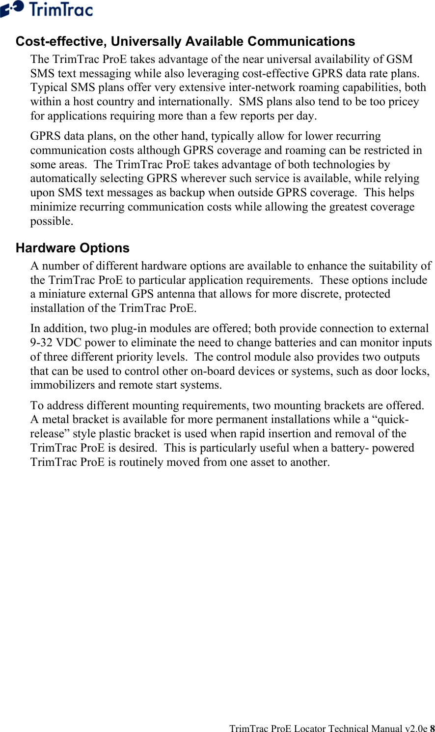  TrimTrac ProE Locator Technical Manual v2.0e 8 Cost-effective, Universally Available Communications The TrimTrac ProE takes advantage of the near universal availability of GSM SMS text messaging while also leveraging cost-effective GPRS data rate plans.  Typical SMS plans offer very extensive inter-network roaming capabilities, both within a host country and internationally.  SMS plans also tend to be too pricey for applications requiring more than a few reports per day.   GPRS data plans, on the other hand, typically allow for lower recurring communication costs although GPRS coverage and roaming can be restricted in some areas.  The TrimTrac ProE takes advantage of both technologies by automatically selecting GPRS wherever such service is available, while relying upon SMS text messages as backup when outside GPRS coverage.  This helps minimize recurring communication costs while allowing the greatest coverage possible.   Hardware Options A number of different hardware options are available to enhance the suitability of the TrimTrac ProE to particular application requirements.  These options include a miniature external GPS antenna that allows for more discrete, protected installation of the TrimTrac ProE. In addition, two plug-in modules are offered; both provide connection to external 9-32 VDC power to eliminate the need to change batteries and can monitor inputs of three different priority levels.  The control module also provides two outputs that can be used to control other on-board devices or systems, such as door locks, immobilizers and remote start systems. To address different mounting requirements, two mounting brackets are offered.  A metal bracket is available for more permanent installations while a “quick-release” style plastic bracket is used when rapid insertion and removal of the TrimTrac ProE is desired.  This is particularly useful when a battery- powered TrimTrac ProE is routinely moved from one asset to another. 