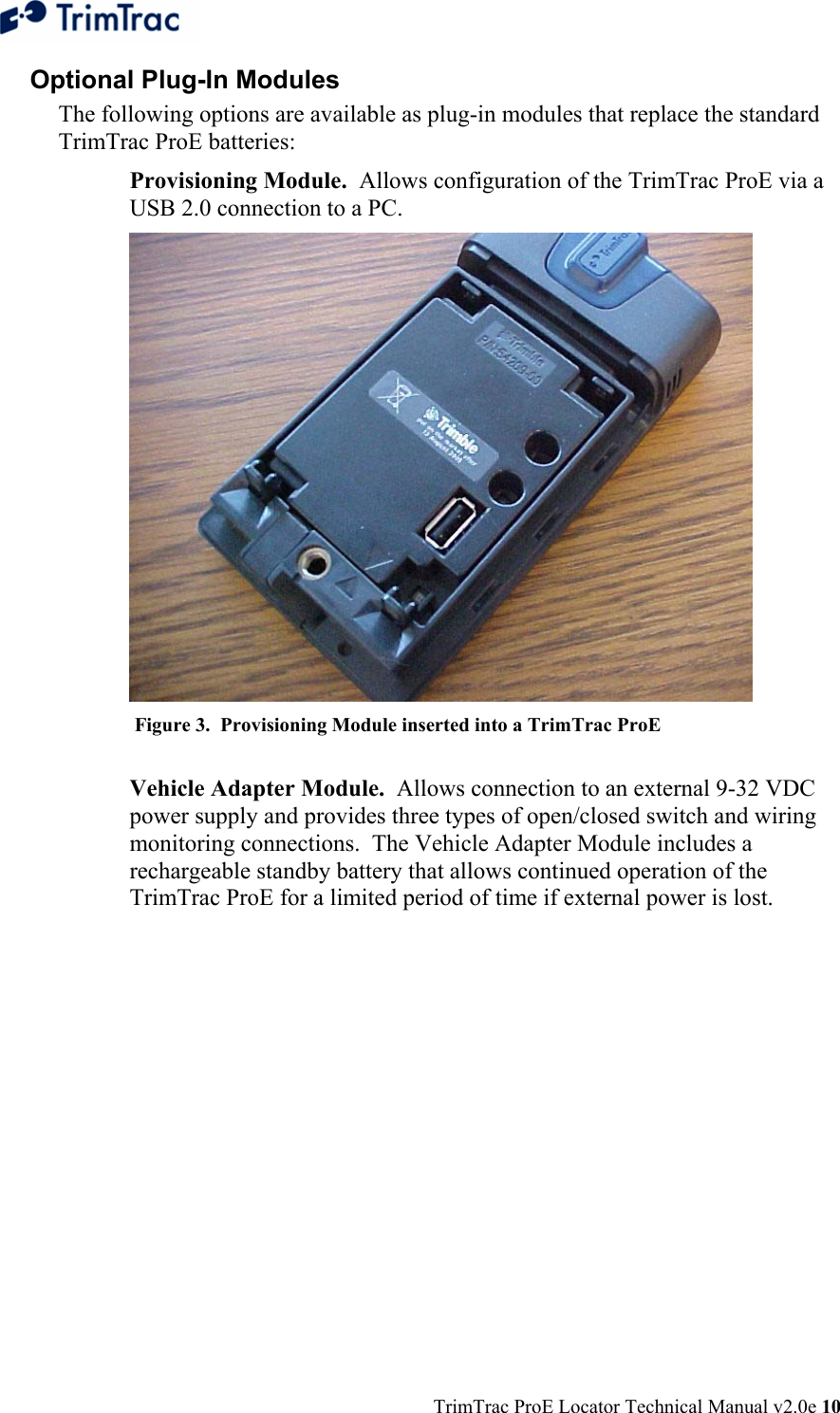  TrimTrac ProE Locator Technical Manual v2.0e 10 Optional Plug-In Modules The following options are available as plug-in modules that replace the standard TrimTrac ProE batteries:  Provisioning Module.  Allows configuration of the TrimTrac ProE via a USB 2.0 connection to a PC.   Figure 3.  Provisioning Module inserted into a TrimTrac ProE  Vehicle Adapter Module.  Allows connection to an external 9-32 VDC power supply and provides three types of open/closed switch and wiring monitoring connections.  The Vehicle Adapter Module includes a rechargeable standby battery that allows continued operation of the TrimTrac ProE for a limited period of time if external power is lost. 