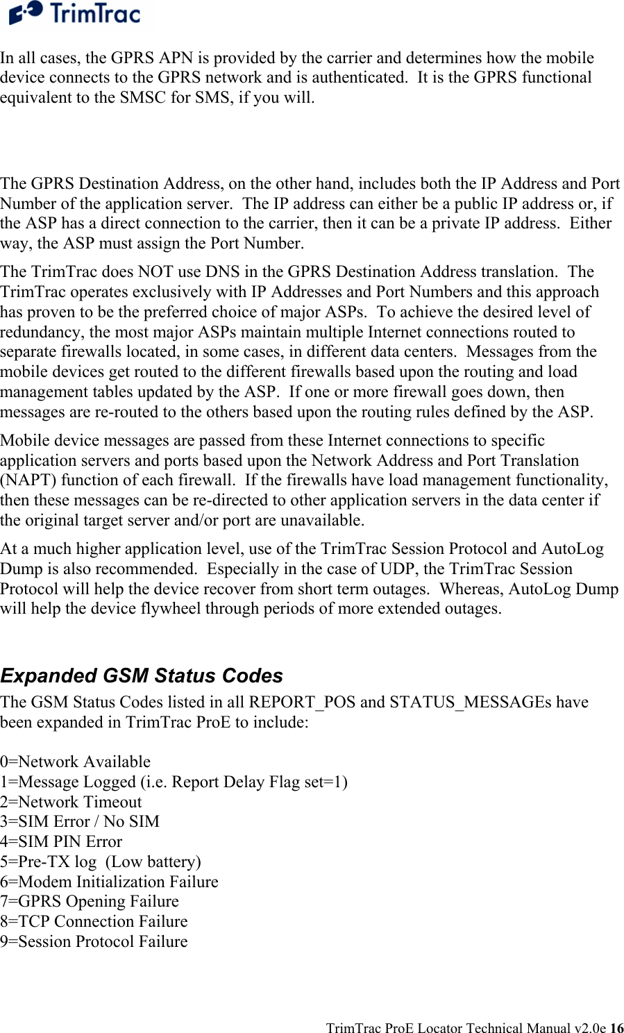  TrimTrac ProE Locator Technical Manual v2.0e 16 In all cases, the GPRS APN is provided by the carrier and determines how the mobile device connects to the GPRS network and is authenticated.  It is the GPRS functional equivalent to the SMSC for SMS, if you will.    The GPRS Destination Address, on the other hand, includes both the IP Address and Port Number of the application server.  The IP address can either be a public IP address or, if the ASP has a direct connection to the carrier, then it can be a private IP address.  Either way, the ASP must assign the Port Number. The TrimTrac does NOT use DNS in the GPRS Destination Address translation.  The TrimTrac operates exclusively with IP Addresses and Port Numbers and this approach has proven to be the preferred choice of major ASPs.  To achieve the desired level of redundancy, the most major ASPs maintain multiple Internet connections routed to separate firewalls located, in some cases, in different data centers.  Messages from the mobile devices get routed to the different firewalls based upon the routing and load management tables updated by the ASP.  If one or more firewall goes down, then messages are re-routed to the others based upon the routing rules defined by the ASP. Mobile device messages are passed from these Internet connections to specific application servers and ports based upon the Network Address and Port Translation (NAPT) function of each firewall.  If the firewalls have load management functionality, then these messages can be re-directed to other application servers in the data center if the original target server and/or port are unavailable. At a much higher application level, use of the TrimTrac Session Protocol and AutoLog Dump is also recommended.  Especially in the case of UDP, the TrimTrac Session Protocol will help the device recover from short term outages.  Whereas, AutoLog Dump will help the device flywheel through periods of more extended outages.  Expanded GSM Status Codes The GSM Status Codes listed in all REPORT_POS and STATUS_MESSAGEs have been expanded in TrimTrac ProE to include:  0=Network Available 1=Message Logged (i.e. Report Delay Flag set=1) 2=Network Timeout 3=SIM Error / No SIM 4=SIM PIN Error 5=Pre-TX log  (Low battery) 6=Modem Initialization Failure 7=GPRS Opening Failure 8=TCP Connection Failure 9=Session Protocol Failure 