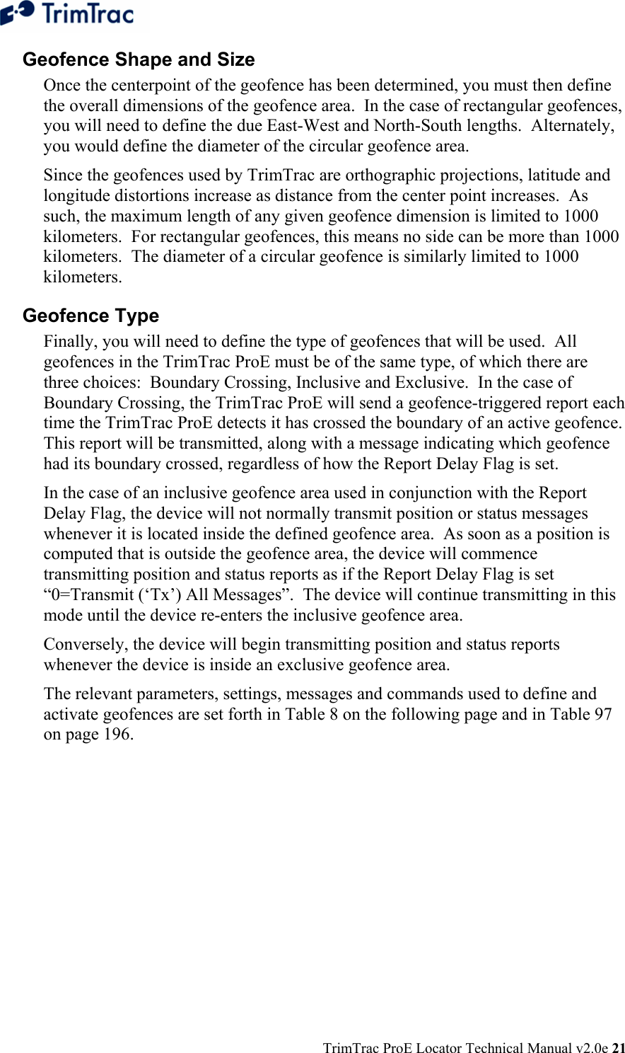  TrimTrac ProE Locator Technical Manual v2.0e 21 Geofence Shape and Size Once the centerpoint of the geofence has been determined, you must then define the overall dimensions of the geofence area.  In the case of rectangular geofences, you will need to define the due East-West and North-South lengths.  Alternately, you would define the diameter of the circular geofence area. Since the geofences used by TrimTrac are orthographic projections, latitude and longitude distortions increase as distance from the center point increases.  As such, the maximum length of any given geofence dimension is limited to 1000 kilometers.  For rectangular geofences, this means no side can be more than 1000 kilometers.  The diameter of a circular geofence is similarly limited to 1000 kilometers. Geofence Type Finally, you will need to define the type of geofences that will be used.  All geofences in the TrimTrac ProE must be of the same type, of which there are three choices:  Boundary Crossing, Inclusive and Exclusive.  In the case of Boundary Crossing, the TrimTrac ProE will send a geofence-triggered report each time the TrimTrac ProE detects it has crossed the boundary of an active geofence.  This report will be transmitted, along with a message indicating which geofence had its boundary crossed, regardless of how the Report Delay Flag is set. In the case of an inclusive geofence area used in conjunction with the Report Delay Flag, the device will not normally transmit position or status messages whenever it is located inside the defined geofence area.  As soon as a position is computed that is outside the geofence area, the device will commence transmitting position and status reports as if the Report Delay Flag is set “0=Transmit (‘Tx’) All Messages”.  The device will continue transmitting in this mode until the device re-enters the inclusive geofence area. Conversely, the device will begin transmitting position and status reports whenever the device is inside an exclusive geofence area. The relevant parameters, settings, messages and commands used to define and activate geofences are set forth in Table 8 on the following page and in Table 97 on page 196. 