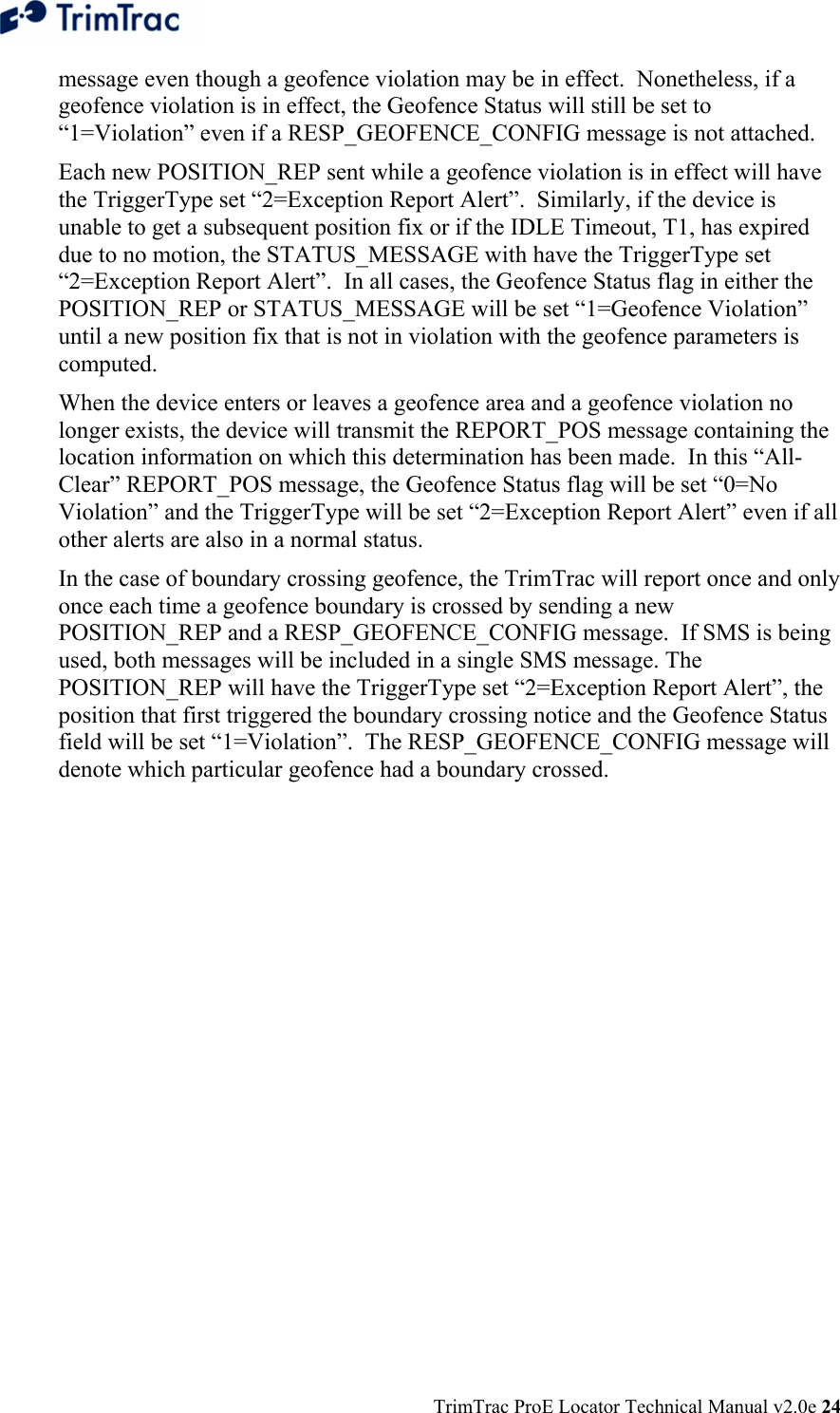  TrimTrac ProE Locator Technical Manual v2.0e 24 message even though a geofence violation may be in effect.  Nonetheless, if a geofence violation is in effect, the Geofence Status will still be set to “1=Violation” even if a RESP_GEOFENCE_CONFIG message is not attached. Each new POSITION_REP sent while a geofence violation is in effect will have the TriggerType set “2=Exception Report Alert”.  Similarly, if the device is unable to get a subsequent position fix or if the IDLE Timeout, T1, has expired due to no motion, the STATUS_MESSAGE with have the TriggerType set “2=Exception Report Alert”.  In all cases, the Geofence Status flag in either the POSITION_REP or STATUS_MESSAGE will be set “1=Geofence Violation” until a new position fix that is not in violation with the geofence parameters is computed. When the device enters or leaves a geofence area and a geofence violation no longer exists, the device will transmit the REPORT_POS message containing the location information on which this determination has been made.  In this “All-Clear” REPORT_POS message, the Geofence Status flag will be set “0=No Violation” and the TriggerType will be set “2=Exception Report Alert” even if all other alerts are also in a normal status.  In the case of boundary crossing geofence, the TrimTrac will report once and only once each time a geofence boundary is crossed by sending a new POSITION_REP and a RESP_GEOFENCE_CONFIG message.  If SMS is being used, both messages will be included in a single SMS message. The POSITION_REP will have the TriggerType set “2=Exception Report Alert”, the position that first triggered the boundary crossing notice and the Geofence Status field will be set “1=Violation”.  The RESP_GEOFENCE_CONFIG message will denote which particular geofence had a boundary crossed. 