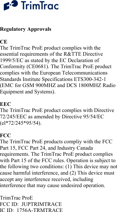   Regulatory Approvals   CE  The TrimTrac ProE product complies with the essential requirements of the R&amp;TTE Directive 1999/5/EC as stated by the EC Declaration of Conformity (CE0681). The TrimTrac ProE product complies with the European Telecommunications Standards Institute Specifications ETS300-342-1 (EMC for GSM 900MHZ and DCS 1800MHZ Radio Equipment and Systems).   EEC  The TrimTrac ProE product complies with Directive 72/245/EEC as amended by Directive 95/54/EC (el*72/245*95/54).   FCC  The TrimTrac ProE products compliy with the FCC Part 15, FCC Part 24, and Industry Canada requirements. The TrimTrac ProE product complies with Part 15 of the FCC rules. Operation is subject to the following two conditions: (1) This device may not cause harmful interference, and (2) This device must accept any interference received, including interference that may cause undesired operation.  TrimTrac ProE FCC ID:  JUPTRIMTRACE IC ID:  1756A-TRMTRACE 