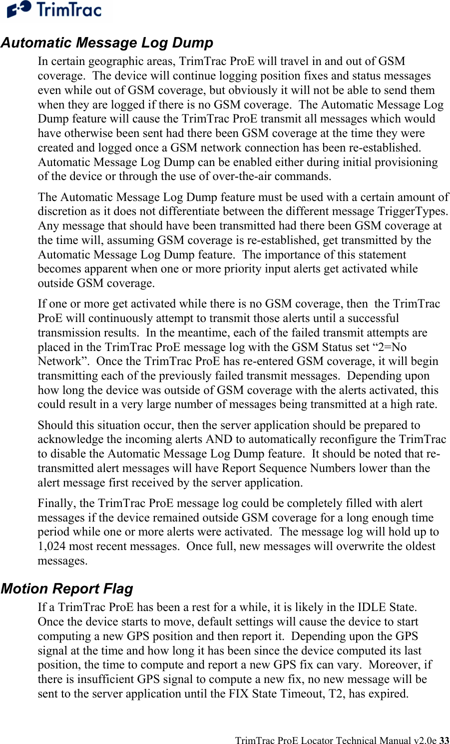  TrimTrac ProE Locator Technical Manual v2.0e 33 Automatic Message Log Dump In certain geographic areas, TrimTrac ProE will travel in and out of GSM coverage.  The device will continue logging position fixes and status messages even while out of GSM coverage, but obviously it will not be able to send them when they are logged if there is no GSM coverage.  The Automatic Message Log Dump feature will cause the TrimTrac ProE transmit all messages which would have otherwise been sent had there been GSM coverage at the time they were created and logged once a GSM network connection has been re-established.  Automatic Message Log Dump can be enabled either during initial provisioning of the device or through the use of over-the-air commands.  The Automatic Message Log Dump feature must be used with a certain amount of discretion as it does not differentiate between the different message TriggerTypes.  Any message that should have been transmitted had there been GSM coverage at the time will, assuming GSM coverage is re-established, get transmitted by the Automatic Message Log Dump feature.  The importance of this statement becomes apparent when one or more priority input alerts get activated while outside GSM coverage.  If one or more get activated while there is no GSM coverage, then  the TrimTrac ProE will continuously attempt to transmit those alerts until a successful transmission results.  In the meantime, each of the failed transmit attempts are placed in the TrimTrac ProE message log with the GSM Status set “2=No Network”.  Once the TrimTrac ProE has re-entered GSM coverage, it will begin transmitting each of the previously failed transmit messages.  Depending upon how long the device was outside of GSM coverage with the alerts activated, this could result in a very large number of messages being transmitted at a high rate.  Should this situation occur, then the server application should be prepared to acknowledge the incoming alerts AND to automatically reconfigure the TrimTrac to disable the Automatic Message Log Dump feature.  It should be noted that re-transmitted alert messages will have Report Sequence Numbers lower than the alert message first received by the server application.   Finally, the TrimTrac ProE message log could be completely filled with alert messages if the device remained outside GSM coverage for a long enough time period while one or more alerts were activated.  The message log will hold up to 1,024 most recent messages.  Once full, new messages will overwrite the oldest messages. Motion Report Flag If a TrimTrac ProE has been a rest for a while, it is likely in the IDLE State.  Once the device starts to move, default settings will cause the device to start computing a new GPS position and then report it.  Depending upon the GPS signal at the time and how long it has been since the device computed its last position, the time to compute and report a new GPS fix can vary.  Moreover, if there is insufficient GPS signal to compute a new fix, no new message will be sent to the server application until the FIX State Timeout, T2, has expired.  