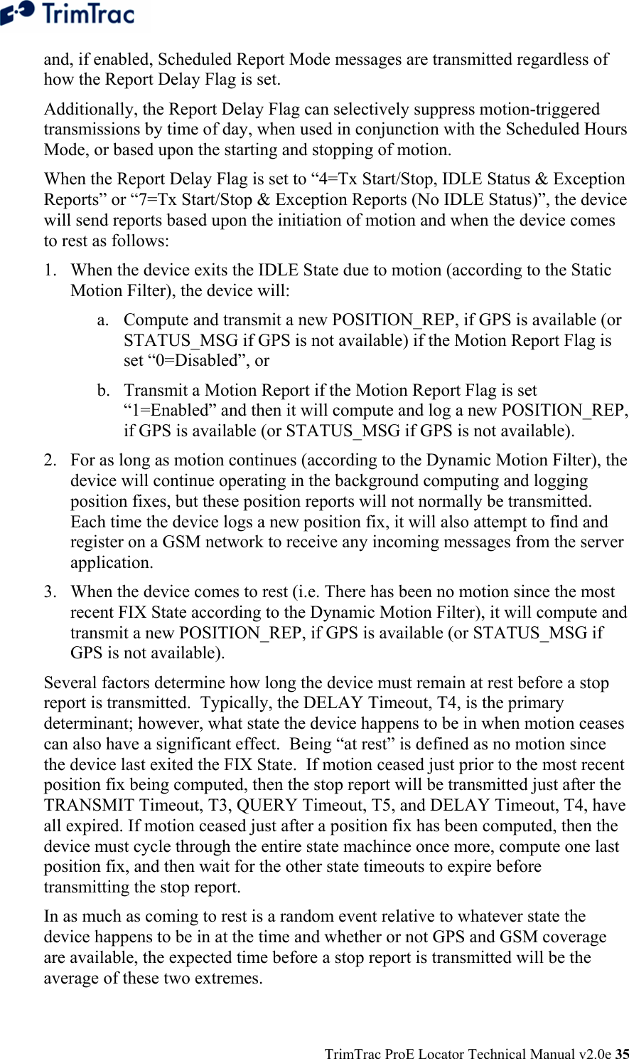  TrimTrac ProE Locator Technical Manual v2.0e 35 and, if enabled, Scheduled Report Mode messages are transmitted regardless of how the Report Delay Flag is set. Additionally, the Report Delay Flag can selectively suppress motion-triggered transmissions by time of day, when used in conjunction with the Scheduled Hours Mode, or based upon the starting and stopping of motion.   When the Report Delay Flag is set to “4=Tx Start/Stop, IDLE Status &amp; Exception Reports” or “7=Tx Start/Stop &amp; Exception Reports (No IDLE Status)”, the device will send reports based upon the initiation of motion and when the device comes to rest as follows: 1. When the device exits the IDLE State due to motion (according to the Static Motion Filter), the device will: a. Compute and transmit a new POSITION_REP, if GPS is available (or STATUS_MSG if GPS is not available) if the Motion Report Flag is set “0=Disabled”, or b. Transmit a Motion Report if the Motion Report Flag is set “1=Enabled” and then it will compute and log a new POSITION_REP, if GPS is available (or STATUS_MSG if GPS is not available). 2. For as long as motion continues (according to the Dynamic Motion Filter), the device will continue operating in the background computing and logging position fixes, but these position reports will not normally be transmitted.  Each time the device logs a new position fix, it will also attempt to find and register on a GSM network to receive any incoming messages from the server application. 3. When the device comes to rest (i.e. There has been no motion since the most recent FIX State according to the Dynamic Motion Filter), it will compute and transmit a new POSITION_REP, if GPS is available (or STATUS_MSG if GPS is not available). Several factors determine how long the device must remain at rest before a stop report is transmitted.  Typically, the DELAY Timeout, T4, is the primary determinant; however, what state the device happens to be in when motion ceases can also have a significant effect.  Being “at rest” is defined as no motion since the device last exited the FIX State.  If motion ceased just prior to the most recent position fix being computed, then the stop report will be transmitted just after the TRANSMIT Timeout, T3, QUERY Timeout, T5, and DELAY Timeout, T4, have all expired. If motion ceased just after a position fix has been computed, then the device must cycle through the entire state machince once more, compute one last position fix, and then wait for the other state timeouts to expire before transmitting the stop report. In as much as coming to rest is a random event relative to whatever state the device happens to be in at the time and whether or not GPS and GSM coverage are available, the expected time before a stop report is transmitted will be the average of these two extremes. 