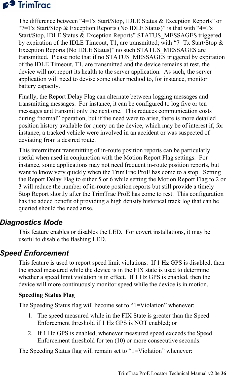  TrimTrac ProE Locator Technical Manual v2.0e 36 The difference between “4=Tx Start/Stop, IDLE Status &amp; Exception Reports” or “7=Tx Start/Stop &amp; Exception Reports (No IDLE Status)” is that with “4=Tx Start/Stop, IDLE Status &amp; Exception Reports” STATUS_MESSAGES triggered by expiration of the IDLE Timeout, T1, are transmitted; with “7=Tx Start/Stop &amp; Exception Reports (No IDLE Status)” no such STATUS_MESSAGES are transmitted.  Please note that if no STATUS_MESSAGES triggered by expiration of the IDLE Timeout, T1, are transmitted and the device remains at rest, the device will not report its health to the server application.  As such, the server application will need to devise some other method to, for instance, monitor battery capacity. Finally, the Report Delay Flag can alternate between logging messages and transmitting messages.  For instance, it can be configured to log five or ten messages and transmit only the next one.  This reduces communication costs during “normal” operation, but if the need were to arise, there is more detailed position history available for query on the device, which may be of interest if, for instance, a tracked vehicle were involved in an accident or was suspected of deviating from a desired route.   This intermittent transmitting of in-route position reports can be particularly useful when used in conjunction with the Motion Report Flag settings.  For instance, some applications may not need frequent in-route position reports, but want to know very quickly when the TrimTrac ProE has come to a stop.  Setting the Report Delay Flag to either 5 or 6 while setting the Motion Report Flag to 2 or 3 will reduce the number of in-route position reports but still provide a timely Stop Report shortly after the TrimTrac ProE has come to rest.  This configuration has the added benefit of providing a high density historical track log that can be queried should the need arise. Diagnostics Mode This feature enables or disables the LED.  For covert installations, it may be useful to disable the flashing LED. Speed Enforcement This feature is used to report speed limit violations.  If 1 Hz GPS is disabled, then the speed measured while the device is in the FIX state is used to determine whether a speed limit violation is in effect.  If 1 Hz GPS is enabled, then the device will more continuously monitor speed while the device is in motion. Speeding Status Flag The Speeding Status flag will become set to “1=Violation” whenever: 1. The speed measured while in the FIX State is greater than the Speed Enforcement threshold if 1 Hz GPS is NOT enabled; or 2. If 1 Hz GPS is enabled, whenever measured speed exceeds the Speed Enforcement threshold for ten (10) or more consecutive seconds. The Speeding Status flag will remain set to “1=Violation” whenever: 