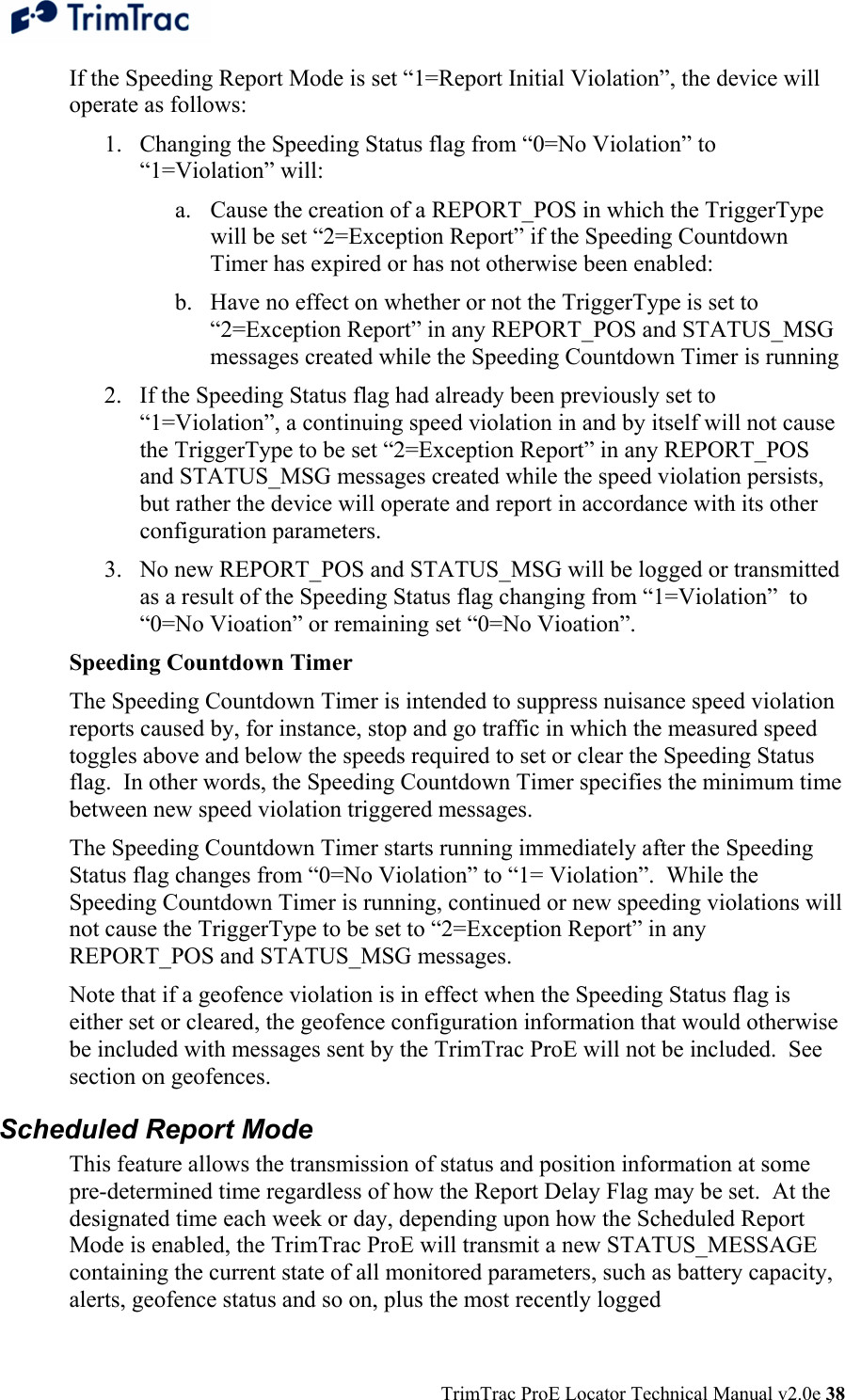  TrimTrac ProE Locator Technical Manual v2.0e 38 If the Speeding Report Mode is set “1=Report Initial Violation”, the device will operate as follows: 1. Changing the Speeding Status flag from “0=No Violation” to “1=Violation” will:  a. Cause the creation of a REPORT_POS in which the TriggerType will be set “2=Exception Report” if the Speeding Countdown Timer has expired or has not otherwise been enabled: b. Have no effect on whether or not the TriggerType is set to “2=Exception Report” in any REPORT_POS and STATUS_MSG messages created while the Speeding Countdown Timer is running 2. If the Speeding Status flag had already been previously set to “1=Violation”, a continuing speed violation in and by itself will not cause the TriggerType to be set “2=Exception Report” in any REPORT_POS and STATUS_MSG messages created while the speed violation persists, but rather the device will operate and report in accordance with its other configuration parameters. 3. No new REPORT_POS and STATUS_MSG will be logged or transmitted as a result of the Speeding Status flag changing from “1=Violation”  to “0=No Vioation” or remaining set “0=No Vioation”. Speeding Countdown Timer The Speeding Countdown Timer is intended to suppress nuisance speed violation reports caused by, for instance, stop and go traffic in which the measured speed toggles above and below the speeds required to set or clear the Speeding Status flag.  In other words, the Speeding Countdown Timer specifies the minimum time between new speed violation triggered messages. The Speeding Countdown Timer starts running immediately after the Speeding Status flag changes from “0=No Violation” to “1= Violation”.  While the Speeding Countdown Timer is running, continued or new speeding violations will not cause the TriggerType to be set to “2=Exception Report” in any REPORT_POS and STATUS_MSG messages. Note that if a geofence violation is in effect when the Speeding Status flag is either set or cleared, the geofence configuration information that would otherwise be included with messages sent by the TrimTrac ProE will not be included.  See section on geofences. Scheduled Report Mode This feature allows the transmission of status and position information at some pre-determined time regardless of how the Report Delay Flag may be set.  At the designated time each week or day, depending upon how the Scheduled Report Mode is enabled, the TrimTrac ProE will transmit a new STATUS_MESSAGE containing the current state of all monitored parameters, such as battery capacity, alerts, geofence status and so on, plus the most recently logged 