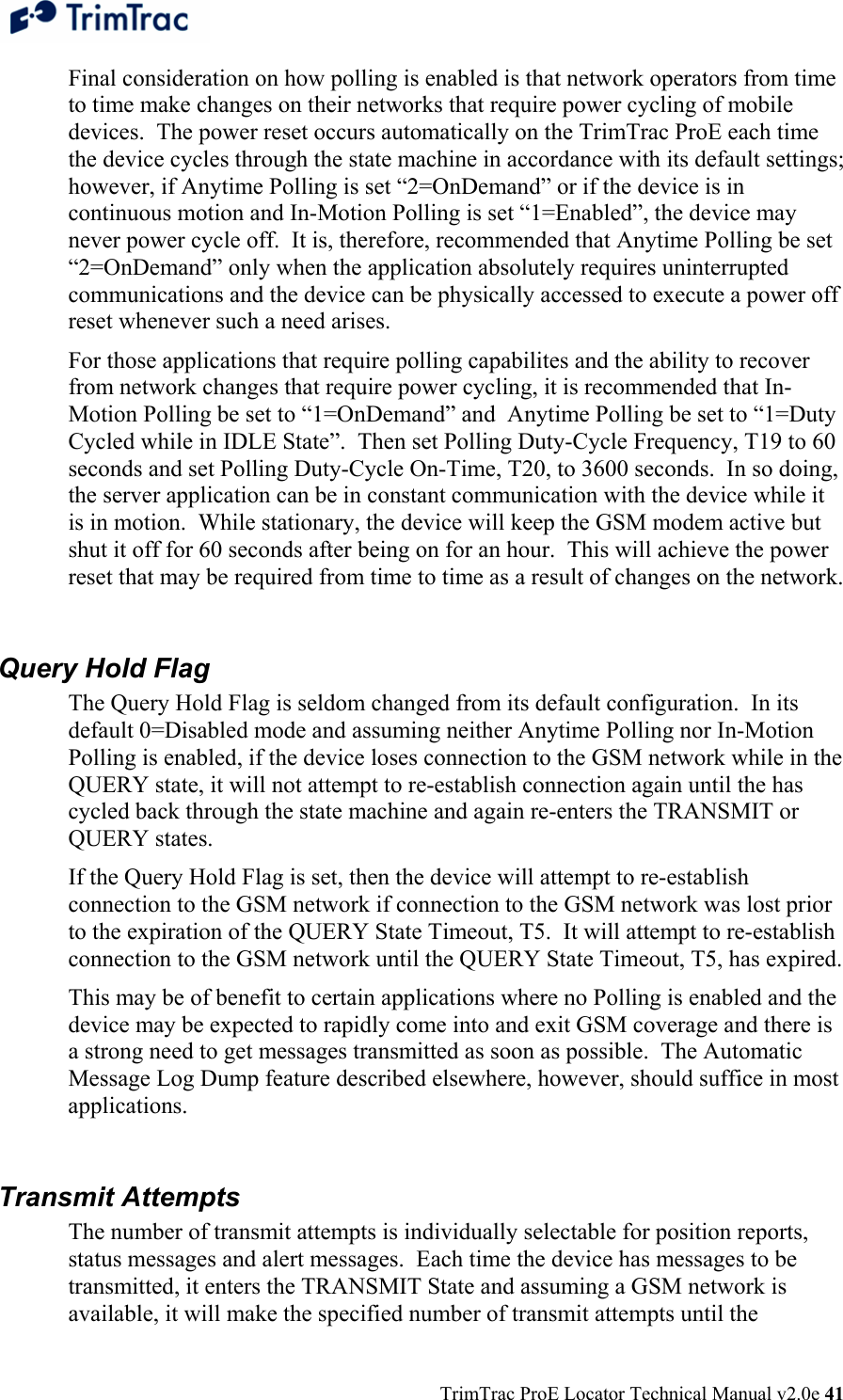  TrimTrac ProE Locator Technical Manual v2.0e 41 Final consideration on how polling is enabled is that network operators from time to time make changes on their networks that require power cycling of mobile devices.  The power reset occurs automatically on the TrimTrac ProE each time the device cycles through the state machine in accordance with its default settings; however, if Anytime Polling is set “2=OnDemand” or if the device is in continuous motion and In-Motion Polling is set “1=Enabled”, the device may never power cycle off.  It is, therefore, recommended that Anytime Polling be set “2=OnDemand” only when the application absolutely requires uninterrupted communications and the device can be physically accessed to execute a power off reset whenever such a need arises.   For those applications that require polling capabilites and the ability to recover from network changes that require power cycling, it is recommended that In-Motion Polling be set to “1=OnDemand” and  Anytime Polling be set to “1=Duty Cycled while in IDLE State”.  Then set Polling Duty-Cycle Frequency, T19 to 60 seconds and set Polling Duty-Cycle On-Time, T20, to 3600 seconds.  In so doing, the server application can be in constant communication with the device while it is in motion.  While stationary, the device will keep the GSM modem active but shut it off for 60 seconds after being on for an hour.  This will achieve the power reset that may be required from time to time as a result of changes on the network.  Query Hold Flag The Query Hold Flag is seldom changed from its default configuration.  In its default 0=Disabled mode and assuming neither Anytime Polling nor In-Motion Polling is enabled, if the device loses connection to the GSM network while in the QUERY state, it will not attempt to re-establish connection again until the has cycled back through the state machine and again re-enters the TRANSMIT or QUERY states. If the Query Hold Flag is set, then the device will attempt to re-establish connection to the GSM network if connection to the GSM network was lost prior to the expiration of the QUERY State Timeout, T5.  It will attempt to re-establish connection to the GSM network until the QUERY State Timeout, T5, has expired. This may be of benefit to certain applications where no Polling is enabled and the device may be expected to rapidly come into and exit GSM coverage and there is a strong need to get messages transmitted as soon as possible.  The Automatic Message Log Dump feature described elsewhere, however, should suffice in most applications.  Transmit Attempts The number of transmit attempts is individually selectable for position reports, status messages and alert messages.  Each time the device has messages to be transmitted, it enters the TRANSMIT State and assuming a GSM network is available, it will make the specified number of transmit attempts until the 