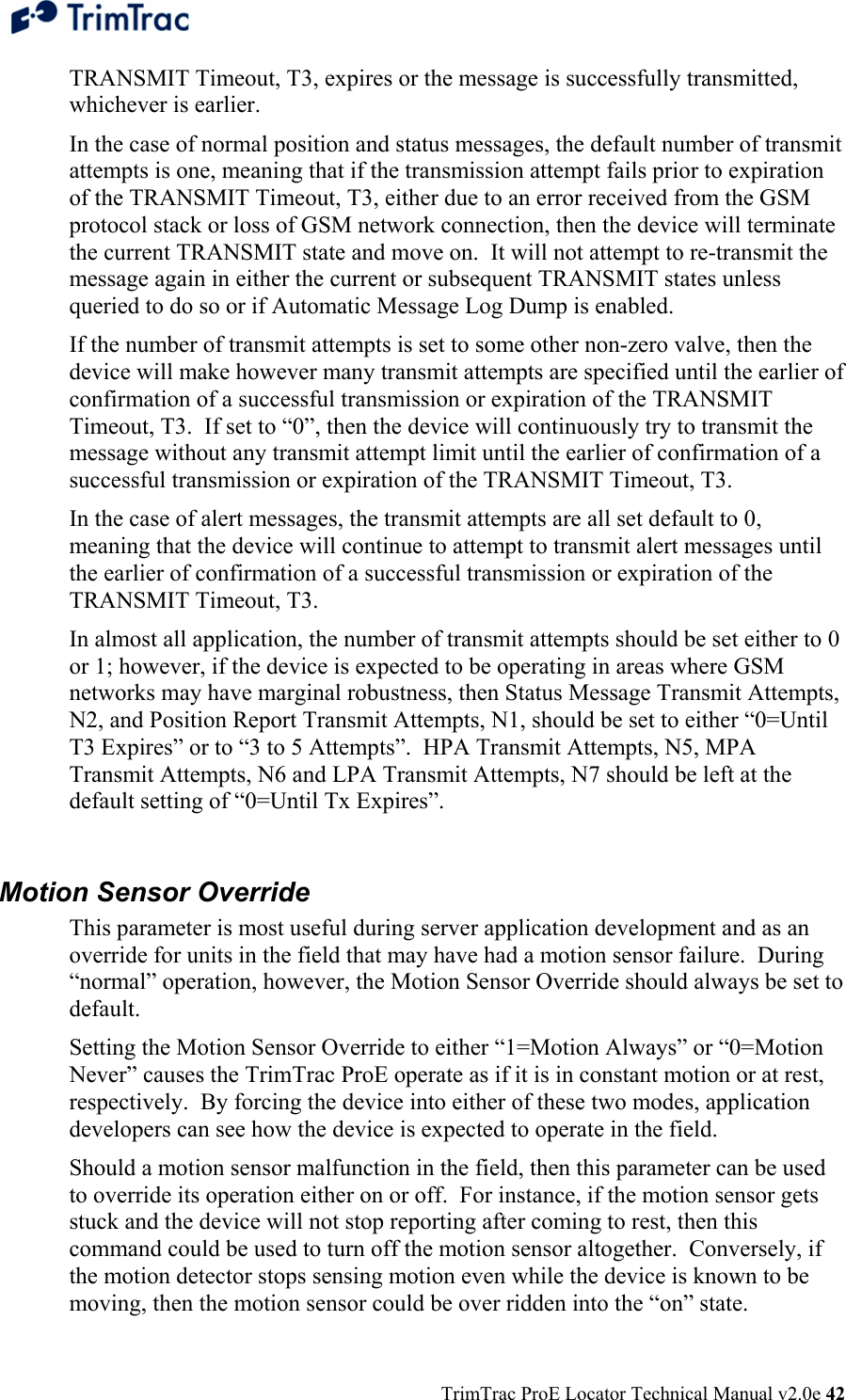  TrimTrac ProE Locator Technical Manual v2.0e 42 TRANSMIT Timeout, T3, expires or the message is successfully transmitted, whichever is earlier.   In the case of normal position and status messages, the default number of transmit attempts is one, meaning that if the transmission attempt fails prior to expiration of the TRANSMIT Timeout, T3, either due to an error received from the GSM protocol stack or loss of GSM network connection, then the device will terminate the current TRANSMIT state and move on.  It will not attempt to re-transmit the message again in either the current or subsequent TRANSMIT states unless queried to do so or if Automatic Message Log Dump is enabled.   If the number of transmit attempts is set to some other non-zero valve, then the device will make however many transmit attempts are specified until the earlier of confirmation of a successful transmission or expiration of the TRANSMIT Timeout, T3.  If set to “0”, then the device will continuously try to transmit the message without any transmit attempt limit until the earlier of confirmation of a successful transmission or expiration of the TRANSMIT Timeout, T3. In the case of alert messages, the transmit attempts are all set default to 0, meaning that the device will continue to attempt to transmit alert messages until the earlier of confirmation of a successful transmission or expiration of the TRANSMIT Timeout, T3. In almost all application, the number of transmit attempts should be set either to 0 or 1; however, if the device is expected to be operating in areas where GSM networks may have marginal robustness, then Status Message Transmit Attempts, N2, and Position Report Transmit Attempts, N1, should be set to either “0=Until T3 Expires” or to “3 to 5 Attempts”.  HPA Transmit Attempts, N5, MPA Transmit Attempts, N6 and LPA Transmit Attempts, N7 should be left at the default setting of “0=Until Tx Expires”.  Motion Sensor Override This parameter is most useful during server application development and as an override for units in the field that may have had a motion sensor failure.  During “normal” operation, however, the Motion Sensor Override should always be set to default. Setting the Motion Sensor Override to either “1=Motion Always” or “0=Motion Never” causes the TrimTrac ProE operate as if it is in constant motion or at rest, respectively.  By forcing the device into either of these two modes, application developers can see how the device is expected to operate in the field. Should a motion sensor malfunction in the field, then this parameter can be used to override its operation either on or off.  For instance, if the motion sensor gets stuck and the device will not stop reporting after coming to rest, then this command could be used to turn off the motion sensor altogether.  Conversely, if the motion detector stops sensing motion even while the device is known to be moving, then the motion sensor could be over ridden into the “on” state. 