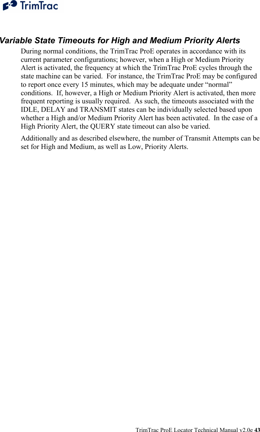  TrimTrac ProE Locator Technical Manual v2.0e 43  Variable State Timeouts for High and Medium Priority Alerts During normal conditions, the TrimTrac ProE operates in accordance with its current parameter configurations; however, when a High or Medium Priority Alert is activated, the frequency at which the TrimTrac ProE cycles through the state machine can be varied.  For instance, the TrimTrac ProE may be configured to report once every 15 minutes, which may be adequate under “normal” conditions.  If, however, a High or Medium Priority Alert is activated, then more frequent reporting is usually required.  As such, the timeouts associated with the IDLE, DELAY and TRANSMIT states can be individually selected based upon whether a High and/or Medium Priority Alert has been activated.  In the case of a High Priority Alert, the QUERY state timeout can also be varied. Additionally and as described elsewhere, the number of Transmit Attempts can be set for High and Medium, as well as Low, Priority Alerts.  