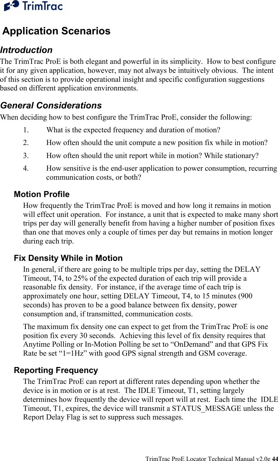  TrimTrac ProE Locator Technical Manual v2.0e 44  Application Scenarios Introduction The TrimTrac ProE is both elegant and powerful in its simplicity.  How to best configure it for any given application, however, may not always be intuitively obvious.  The intent of this section is to provide operational insight and specific configuration suggestions based on different application environments. General Considerations When deciding how to best configure the TrimTrac ProE, consider the following: 1.  What is the expected frequency and duration of motion? 2.  How often should the unit compute a new position fix while in motion? 3.  How often should the unit report while in motion? While stationary? 4.  How sensitive is the end-user application to power consumption, recurring communication costs, or both? Motion Profile How frequently the TrimTrac ProE is moved and how long it remains in motion will effect unit operation.  For instance, a unit that is expected to make many short trips per day will generally benefit from having a higher number of position fixes than one that moves only a couple of times per day but remains in motion longer during each trip. Fix Density While in Motion In general, if there are going to be multiple trips per day, setting the DELAY Timeout, T4, to 25% of the expected duration of each trip will provide a reasonable fix density.  For instance, if the average time of each trip is approximately one hour, setting DELAY Timeout, T4, to 15 minutes (900 seconds) has proven to be a good balance between fix density, power consumption and, if transmitted, communication costs. The maximum fix density one can expect to get from the TrimTrac ProE is one position fix every 30 seconds.  Achieving this level of fix density requires that Anytime Polling or In-Motion Polling be set to “OnDemand” and that GPS Fix Rate be set “1=1Hz” with good GPS signal strength and GSM coverage. Reporting Frequency The TrimTrac ProE can report at different rates depending upon whether the device is in motion or is at rest.  The IDLE Timeout, T1, setting largely determines how frequently the device will report will at rest.  Each time the  IDLE Timeout, T1, expires, the device will transmit a STATUS_MESSAGE unless the Report Delay Flag is set to suppress such messages. 