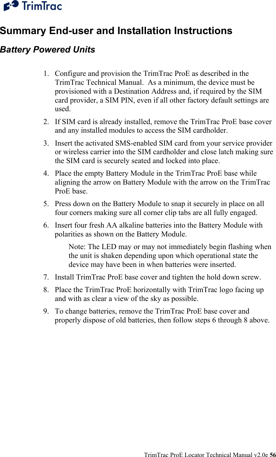  TrimTrac ProE Locator Technical Manual v2.0e 56 Summary End-user and Installation Instructions Battery Powered Units   1. Configure and provision the TrimTrac ProE as described in the TrimTrac Technical Manual.  As a minimum, the device must be provisioned with a Destination Address and, if required by the SIM card provider, a SIM PIN, even if all other factory default settings are used. 2. If SIM card is already installed, remove the TrimTrac ProE base cover and any installed modules to access the SIM cardholder. 3. Insert the activated SMS-enabled SIM card from your service provider or wireless carrier into the SIM cardholder and close latch making sure the SIM card is securely seated and locked into place. 4. Place the empty Battery Module in the TrimTrac ProE base while aligning the arrow on Battery Module with the arrow on the TrimTrac ProE base. 5. Press down on the Battery Module to snap it securely in place on all four corners making sure all corner clip tabs are all fully engaged. 6. Insert four fresh AA alkaline batteries into the Battery Module with polarities as shown on the Battery Module.  Note: The LED may or may not immediately begin flashing when the unit is shaken depending upon which operational state the device may have been in when batteries were inserted.   7. Install TrimTrac ProE base cover and tighten the hold down screw. 8. Place the TrimTrac ProE horizontally with TrimTrac logo facing up and with as clear a view of the sky as possible. 9. To change batteries, remove the TrimTrac ProE base cover and properly dispose of old batteries, then follow steps 6 through 8 above.  