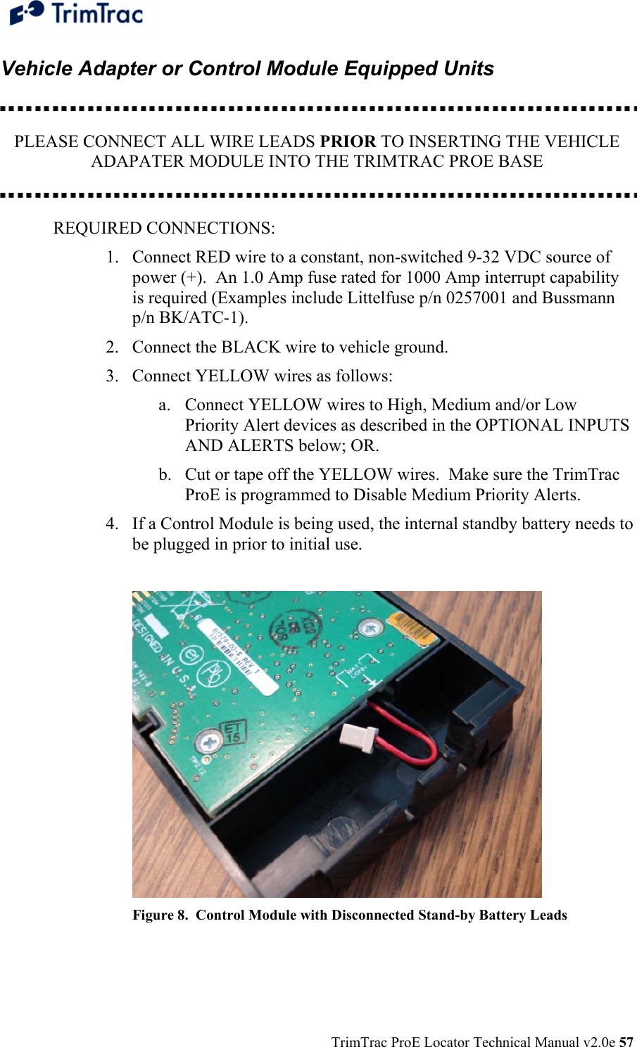  TrimTrac ProE Locator Technical Manual v2.0e 57 Vehicle Adapter or Control Module Equipped Units    PLEASE CONNECT ALL WIRE LEADS PRIOR TO INSERTING THE VEHICLE ADAPATER MODULE INTO THE TRIMTRAC PROE BASE   REQUIRED CONNECTIONS: 1. Connect RED wire to a constant, non-switched 9-32 VDC source of power (+).  An 1.0 Amp fuse rated for 1000 Amp interrupt capability is required (Examples include Littelfuse p/n 0257001 and Bussmann p/n BK/ATC-1). 2. Connect the BLACK wire to vehicle ground. 3. Connect YELLOW wires as follows: a. Connect YELLOW wires to High, Medium and/or Low Priority Alert devices as described in the OPTIONAL INPUTS AND ALERTS below; OR. b. Cut or tape off the YELLOW wires.  Make sure the TrimTrac ProE is programmed to Disable Medium Priority Alerts. 4. If a Control Module is being used, the internal standby battery needs to be plugged in prior to initial use.   Figure 8.  Control Module with Disconnected Stand-by Battery Leads  