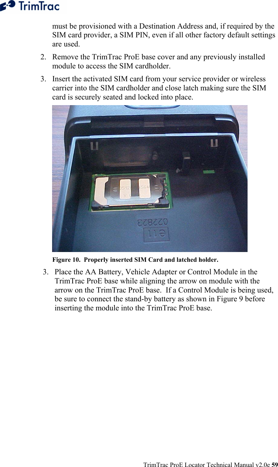  TrimTrac ProE Locator Technical Manual v2.0e 59 must be provisioned with a Destination Address and, if required by the SIM card provider, a SIM PIN, even if all other factory default settings are used. 2. Remove the TrimTrac ProE base cover and any previously installed module to access the SIM cardholder. 3. Insert the activated SIM card from your service provider or wireless carrier into the SIM cardholder and close latch making sure the SIM card is securely seated and locked into place.  Figure 10.  Properly inserted SIM Card and latched holder. 3. Place the AA Battery, Vehicle Adapter or Control Module in the TrimTrac ProE base while aligning the arrow on module with the arrow on the TrimTrac ProE base.  If a Control Module is being used, be sure to connect the stand-by battery as shown in Figure 9 before inserting the module into the TrimTrac ProE base. 