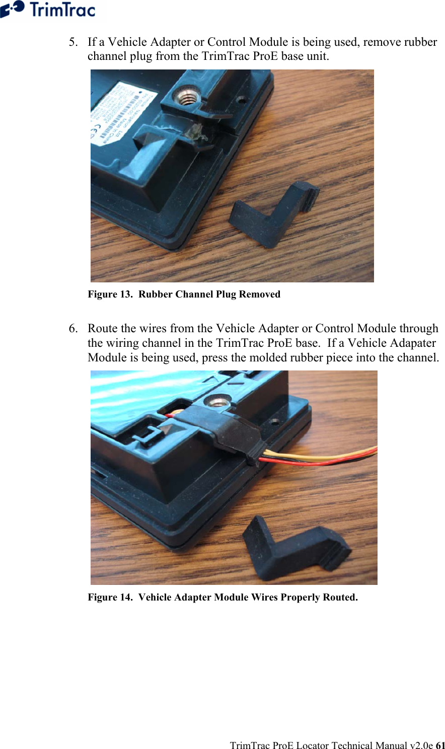  TrimTrac ProE Locator Technical Manual v2.0e 61 5. If a Vehicle Adapter or Control Module is being used, remove rubber channel plug from the TrimTrac ProE base unit.    Figure 13.  Rubber Channel Plug Removed  6. Route the wires from the Vehicle Adapter or Control Module through the wiring channel in the TrimTrac ProE base.  If a Vehicle Adapater Module is being used, press the molded rubber piece into the channel.   Figure 14.  Vehicle Adapter Module Wires Properly Routed.    