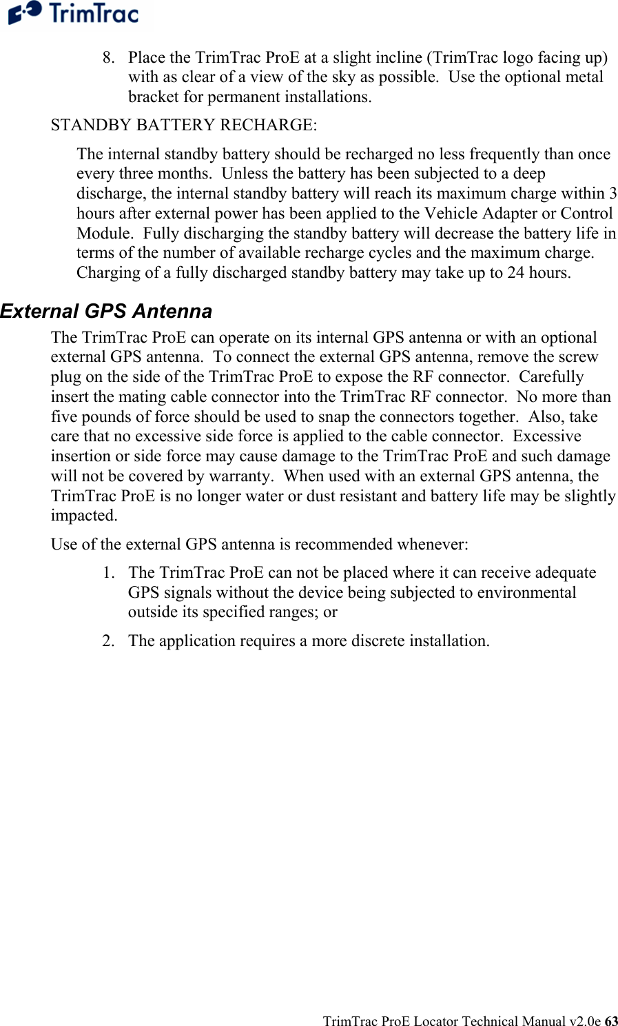  TrimTrac ProE Locator Technical Manual v2.0e 63 8. Place the TrimTrac ProE at a slight incline (TrimTrac logo facing up) with as clear of a view of the sky as possible.  Use the optional metal bracket for permanent installations. STANDBY BATTERY RECHARGE: The internal standby battery should be recharged no less frequently than once every three months.  Unless the battery has been subjected to a deep discharge, the internal standby battery will reach its maximum charge within 3 hours after external power has been applied to the Vehicle Adapter or Control Module.  Fully discharging the standby battery will decrease the battery life in terms of the number of available recharge cycles and the maximum charge.  Charging of a fully discharged standby battery may take up to 24 hours. External GPS Antenna The TrimTrac ProE can operate on its internal GPS antenna or with an optional external GPS antenna.  To connect the external GPS antenna, remove the screw plug on the side of the TrimTrac ProE to expose the RF connector.  Carefully insert the mating cable connector into the TrimTrac RF connector.  No more than five pounds of force should be used to snap the connectors together.  Also, take care that no excessive side force is applied to the cable connector.  Excessive insertion or side force may cause damage to the TrimTrac ProE and such damage will not be covered by warranty.  When used with an external GPS antenna, the TrimTrac ProE is no longer water or dust resistant and battery life may be slightly impacted. Use of the external GPS antenna is recommended whenever: 1. The TrimTrac ProE can not be placed where it can receive adequate GPS signals without the device being subjected to environmental outside its specified ranges; or 2. The application requires a more discrete installation.  