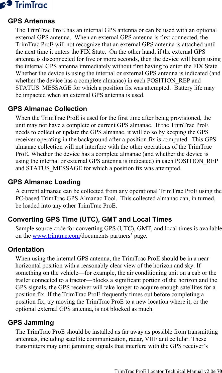  TrimTrac ProE Locator Technical Manual v2.0e 70 GPS Antennas  The TrimTrac ProE has an internal GPS antenna or can be used with an optional external GPS antenna.  When an external GPS antenna is first connected, the TrimTrac ProE will not recognize that an external GPS antenna is attached until the next time it enters the FIX State.  On the other hand, if the external GPS antenna is disconnected for five or more seconds, then the device will begin using the internal GPS antenna immediately without first having to enter the FIX State.  Whether the device is using the internal or external GPS antenna is indicated (and whether the device has a complete almanac) in each POSITION_REP and STATUS_MESSAGE for which a position fix was attempted.  Battery life may be impacted when an external GPS antenna is used. GPS Almanac Collection When the TrimTrac ProE is used for the first time after being provisioned, the unit may not have a complete or current GPS almanac.  If the TrimTrac ProE needs to collect or update the GPS almanac, it will do so by keeping the GPS receiver operating in the background after a position fix is computed.  This GPS almanac collection will not interfere with the other operations of the TrimTrac ProE. Whether the device has a complete almanac (and whether the device is using the internal or external GPS antenna is indicated) in each POSITION_REP and STATUS_MESSAGE for which a position fix was attempted. GPS Almanac Loading A current almanac can be collected from any operational TrimTrac ProE using the PC-based TrimTrac GPS Almanac Tool.  This collected almanac can, in turned, be loaded into any other TrimTrac ProE. Converting GPS Time (UTC), GMT and Local Times   Sample source code for converting GPS (UTC), GMT, and local times is available on the www.trimtrac.com/documents partners’ page.   Orientation  When using the internal GPS antenna, the TrimTrac ProE should be in a near horizontal position with a reasonably clear view of the horizon and sky. If something on the vehicle—for example, the air conditioning unit on a cab or the trailer connected to a tractor—blocks a significant portion of the horizon and the GPS signals, the GPS receiver will take longer to acquire enough satellites for a position fix. If the TrimTrac ProE frequently times out before completing a position fix, try moving the TrimTrac ProE to a new location where it, or the optional external GPS antenna, is not blocked as much. GPS Jamming  The TrimTrac ProE should be installed as far away as possible from transmitting antennas, including satellite communication, radar, VHF and cellular. These transmitters may emit jamming signals that interfere with the GPS receiver’s 