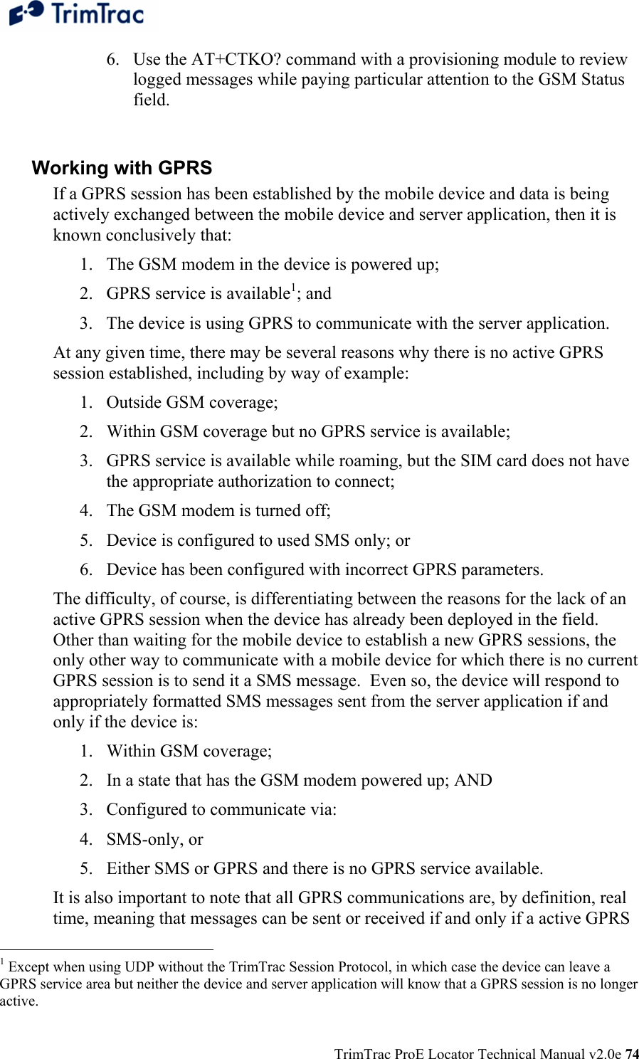  TrimTrac ProE Locator Technical Manual v2.0e 74 6. Use the AT+CTKO? command with a provisioning module to review logged messages while paying particular attention to the GSM Status field.   Working with GPRS If a GPRS session has been established by the mobile device and data is being actively exchanged between the mobile device and server application, then it is known conclusively that: 1. The GSM modem in the device is powered up; 2. GPRS service is available1; and 3. The device is using GPRS to communicate with the server application. At any given time, there may be several reasons why there is no active GPRS session established, including by way of example:  1. Outside GSM coverage; 2. Within GSM coverage but no GPRS service is available; 3. GPRS service is available while roaming, but the SIM card does not have the appropriate authorization to connect; 4. The GSM modem is turned off; 5. Device is configured to used SMS only; or 6. Device has been configured with incorrect GPRS parameters. The difficulty, of course, is differentiating between the reasons for the lack of an active GPRS session when the device has already been deployed in the field.  Other than waiting for the mobile device to establish a new GPRS sessions, the only other way to communicate with a mobile device for which there is no current GPRS session is to send it a SMS message.  Even so, the device will respond to appropriately formatted SMS messages sent from the server application if and only if the device is: 1. Within GSM coverage; 2. In a state that has the GSM modem powered up; AND 3. Configured to communicate via:  4. SMS-only, or  5. Either SMS or GPRS and there is no GPRS service available. It is also important to note that all GPRS communications are, by definition, real time, meaning that messages can be sent or received if and only if a active GPRS                                                  1 Except when using UDP without the TrimTrac Session Protocol, in which case the device can leave a GPRS service area but neither the device and server application will know that a GPRS session is no longer active. 