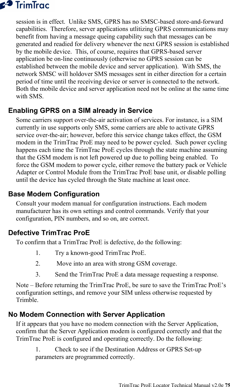 TrimTrac ProE Locator Technical Manual v2.0e 75 session is in effect.  Unlike SMS, GPRS has no SMSC-based store-and-forward capabilities.  Therefore, server applications utlitizing GPRS communications may benefit from having a message queing capability such that messages can be generated and readied for delivery whenever the next GPRS session is established by the mobile device.  This, of course, requires that GPRS-based server application be on-line continuously (otherwise no GPRS session can be established between the mobile device and server application).  With SMS, the network SMSC will holdover SMS messages sent in either direction for a certain period of time until the receiving device or server is connected to the network.  Both the mobile device and server application need not be online at the same time with SMS. Enabling GPRS on a SIM already in Service  Some carriers support over-the-air activation of services. For instance, is a SIM currently in use supports only SMS, some carriers are able to activate GPRS service over-the-air; however, before this service change takes effect, the GSM modem in the TrimTrac ProE may need to be power cycled.  Such power cycling happens each time the TrimTrac ProE cycles through the state machine assuming that the GSM modem is not left powered up due to polling being enabled.  To force the GSM modem to power cycle, either remove the battery pack or Vehicle Adapter or Control Module from the TrimTrac ProE base unit, or disable polling until the device has cycled through the State machine at least once. Base Modem Configuration  Consult your modem manual for configuration instructions. Each modem manufacturer has its own settings and control commands. Verify that your configuration, PIN numbers, and so on, are correct. Defective TrimTrac ProE  To confirm that a TrimTrac ProE is defective, do the following:  1.  Try a known-good TrimTrac ProE. 2.   Move into an area with strong GSM coverage. 3.  Send the TrimTrac ProE a data message requesting a response.  Note – Before returning the TrimTrac ProE, be sure to save the TrimTrac ProE’s configuration settings, and remove your SIM unless otherwise requested by Trimble. No Modem Connection with Server Application  If it appears that you have no modem connection with the Server Application, confirm that the Server Application modem is configured correctly and that the TrimTrac ProE is configured and operating correctly. Do the following:  1.  Check to see if the Destination Address or GPRS Set-up parameters are programmed correctly. 