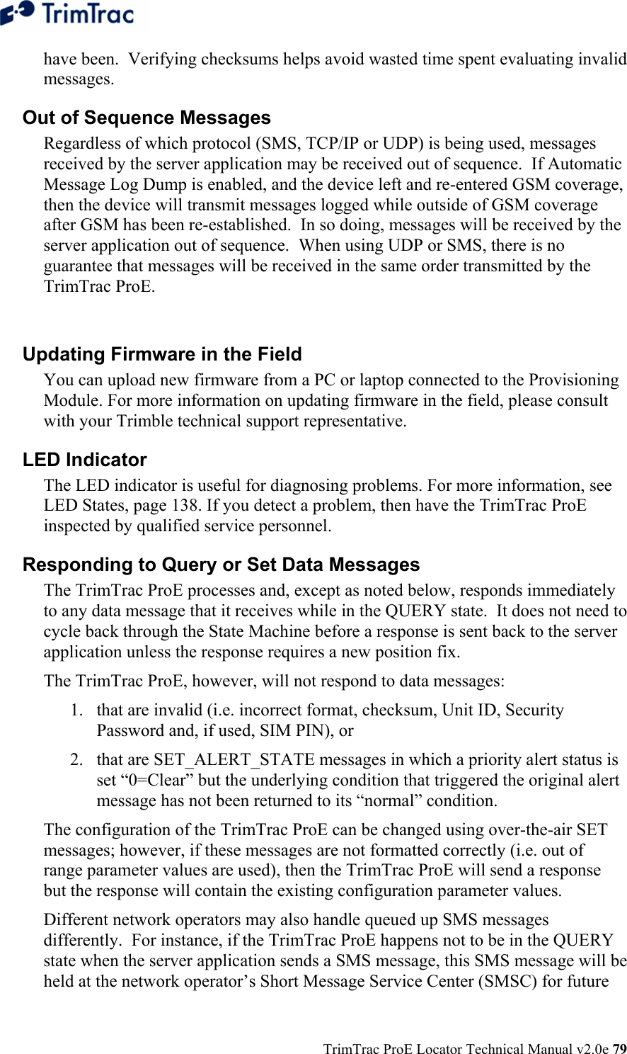  TrimTrac ProE Locator Technical Manual v2.0e 79 have been.  Verifying checksums helps avoid wasted time spent evaluating invalid messages.  Out of Sequence Messages  Regardless of which protocol (SMS, TCP/IP or UDP) is being used, messages received by the server application may be received out of sequence.  If Automatic Message Log Dump is enabled, and the device left and re-entered GSM coverage, then the device will transmit messages logged while outside of GSM coverage after GSM has been re-established.  In so doing, messages will be received by the server application out of sequence.  When using UDP or SMS, there is no guarantee that messages will be received in the same order transmitted by the TrimTrac ProE.  Updating Firmware in the Field  You can upload new firmware from a PC or laptop connected to the Provisioning Module. For more information on updating firmware in the field, please consult with your Trimble technical support representative. LED Indicator  The LED indicator is useful for diagnosing problems. For more information, see LED States, page 138. If you detect a problem, then have the TrimTrac ProE inspected by qualified service personnel. Responding to Query or Set Data Messages The TrimTrac ProE processes and, except as noted below, responds immediately to any data message that it receives while in the QUERY state.  It does not need to cycle back through the State Machine before a response is sent back to the server application unless the response requires a new position fix. The TrimTrac ProE, however, will not respond to data messages: 1. that are invalid (i.e. incorrect format, checksum, Unit ID, Security Password and, if used, SIM PIN), or 2. that are SET_ALERT_STATE messages in which a priority alert status is set “0=Clear” but the underlying condition that triggered the original alert message has not been returned to its “normal” condition.   The configuration of the TrimTrac ProE can be changed using over-the-air SET messages; however, if these messages are not formatted correctly (i.e. out of range parameter values are used), then the TrimTrac ProE will send a response but the response will contain the existing configuration parameter values. Different network operators may also handle queued up SMS messages differently.  For instance, if the TrimTrac ProE happens not to be in the QUERY state when the server application sends a SMS message, this SMS message will be held at the network operator’s Short Message Service Center (SMSC) for future 