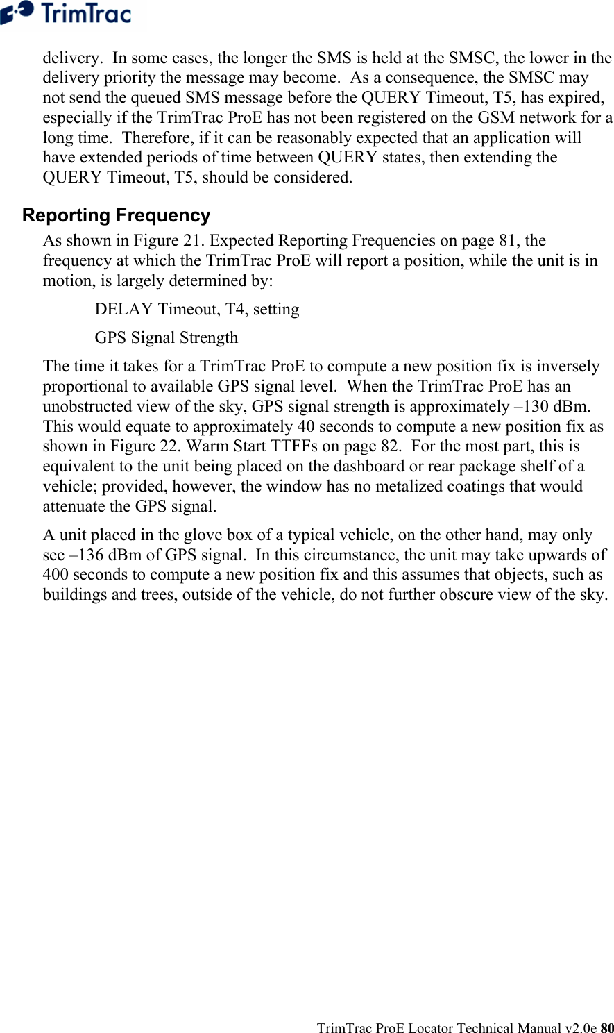  TrimTrac ProE Locator Technical Manual v2.0e 80 delivery.  In some cases, the longer the SMS is held at the SMSC, the lower in the delivery priority the message may become.  As a consequence, the SMSC may not send the queued SMS message before the QUERY Timeout, T5, has expired, especially if the TrimTrac ProE has not been registered on the GSM network for a long time.  Therefore, if it can be reasonably expected that an application will have extended periods of time between QUERY states, then extending the QUERY Timeout, T5, should be considered. Reporting Frequency  As shown in Figure 21. Expected Reporting Frequencies on page 81, the frequency at which the TrimTrac ProE will report a position, while the unit is in motion, is largely determined by:   DELAY Timeout, T4, setting   GPS Signal Strength The time it takes for a TrimTrac ProE to compute a new position fix is inversely proportional to available GPS signal level.  When the TrimTrac ProE has an unobstructed view of the sky, GPS signal strength is approximately –130 dBm.  This would equate to approximately 40 seconds to compute a new position fix as shown in Figure 22. Warm Start TTFFs on page 82.  For the most part, this is equivalent to the unit being placed on the dashboard or rear package shelf of a vehicle; provided, however, the window has no metalized coatings that would attenuate the GPS signal.   A unit placed in the glove box of a typical vehicle, on the other hand, may only see –136 dBm of GPS signal.  In this circumstance, the unit may take upwards of 400 seconds to compute a new position fix and this assumes that objects, such as buildings and trees, outside of the vehicle, do not further obscure view of the sky.   